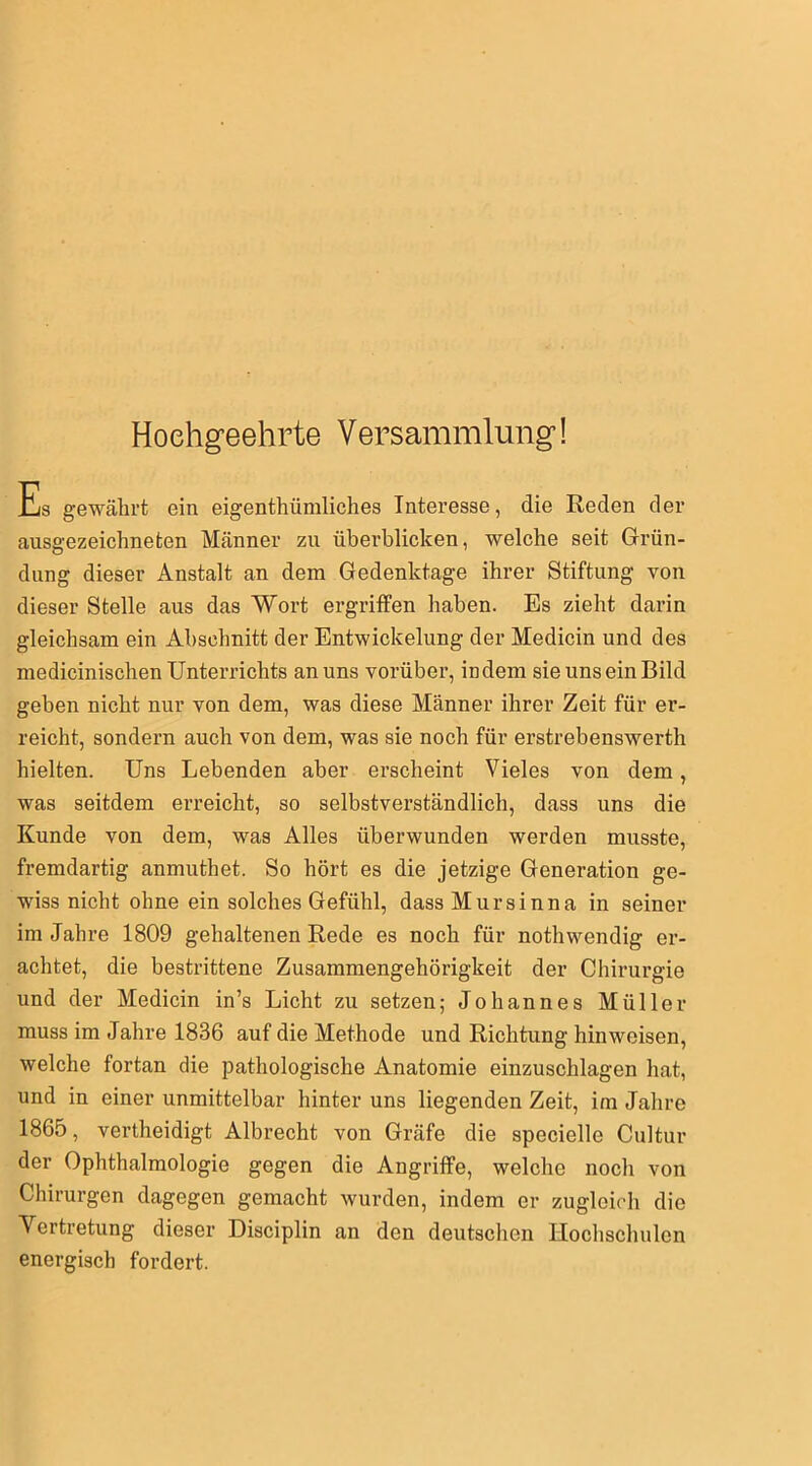 Hochgeehrte Versammlung! Es gewährt ein eigenthiimliches Interesse, die Reden der ausgezeichneten Männer zu überblicken, welche seit Grün- dung dieser Anstalt an dem Gedenktage ihrer Stiftung von dieser Stelle aus das Wort ergriffen haben. Es zieht darin gleichsam ein Abschnitt der Entwickelung der Medicin und des medicinischen Unterrichts an uns vorüber, indem sie uns ein Bild geben nicht nur von dem, was diese Männer ihrer Zeit für er- reicht, sondern auch von dem, was sie noch für erstrebenswert hielten. Uns Lebenden aber erscheint Vieles von dem, was seitdem erreicht, so selbstverständlich, dass uns die Kunde von dem, was Alles überwunden werden musste, fremdartig anmuthet. So hört es die jetzige Generation ge- wiss nicht ohne ein solches Gefühl, dassMursinna in seiner im Jahre 1809 gehaltenen Rede es noch für notwendig er- achtet, die bestrittene Zusammengehörigkeit der Chirurgie und der Medicin in’s Licht zu setzen; Johannes Müller muss im Jahre 1836 auf die Methode und Richtung hin weisen, welche fortan die pathologische Anatomie einzuschlagen hat, und in einer unmittelbar hinter uns liegenden Zeit, im Jahre 1865, verteidigt Albrecht von Gräfe die specielle Cultur der Ophthalmologie gegen die Angriffe, welche noch von Chirurgen dagegen gemacht wurden, indem er zugleich die Vertretung dieser Disciplin an den deutschen Hochschulen energisch fordert.