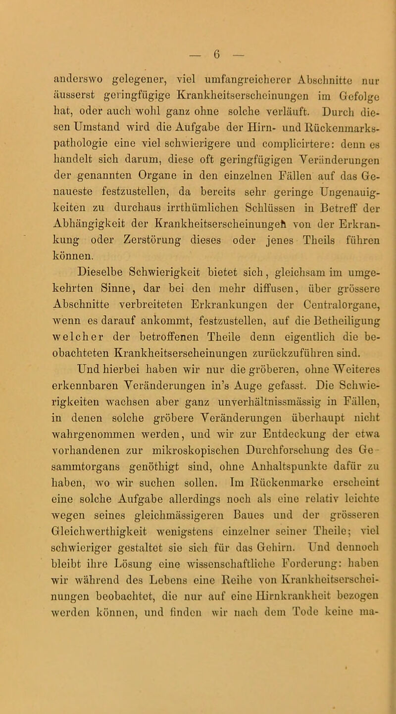 anderswo gelegener, viel umfangreicherer Abschnitte nur äusserst geringfügige Krankheitserscheinungen im Gefolge hat, oder auch wohl ganz ohne solche verläuft. Durch die- sen Umstand wird die Aufgabe der Hirn- und Rückenmarks- Pathologie eine viel schwierigere und complicirtere: denn es handelt sich darum, diese oft geringfügigen Veränderungen der genannten Organe in den einzelnen Fällen auf das Ge- naueste festzustellen, da bereits sehr geringe Ungenauig- keiten zu durchaus irrthümlichen Schlüssen in Betreff der Abhängigkeit der Krankheitserscheinungeh von der Erkran- kung oder Zerstörung dieses oder jenes Theils führen können. Dieselbe Schwierigkeit bietet sich, gleichsam im umge- kehrten Sinne, dar bei den mehr diffusen, über grössere Abschnitte verbreiteten Erkrankungen der Centralorgane, wenn es darauf ankommt, festzustellen, auf die Betheiligung welcher der betroffenen Theile denn eigentlich die be- obachteten Krankheitserscheinungen zurückzuführen sind. Und hierbei haben wir nur die gröberen, ohne Weiteres erkennbaren Veränderungen in’s Auge gefasst. Die Schwie- rigkeiten wachsen aber ganz unverliältnissmässig in Fällen, in denen solche gröbere Veränderungen überhaupt nicht wahrgenommen werden, und wir zur Entdeckung der etwa vorhandenen zur mikroskopischen Durchforschung des Ge sammtoi'gans genötliigt sind, ohne Anhaltspunkte dafür zu haben, wo wir suchen sollen. Im Rückenmarke erscheint eine solche Aufgabe allerdings noch als eine relativ leichte wegen seines gleichmässigeren Baues und der grösseren Gleichwerthigkeit wenigstens einzelner seiner Theile; viel schwieriger gestaltet sie sich für das Gehirn. Und dennoch bleibt ihre Lösung eine wissenschaftliche Forderung: haben wir während des Lebens eine Reihe von Krankheitserschei- nungen beobachtet, die nur auf eine Hirnkrankheit bezogen werden können, und finden wir nach dem Tode keine ma-