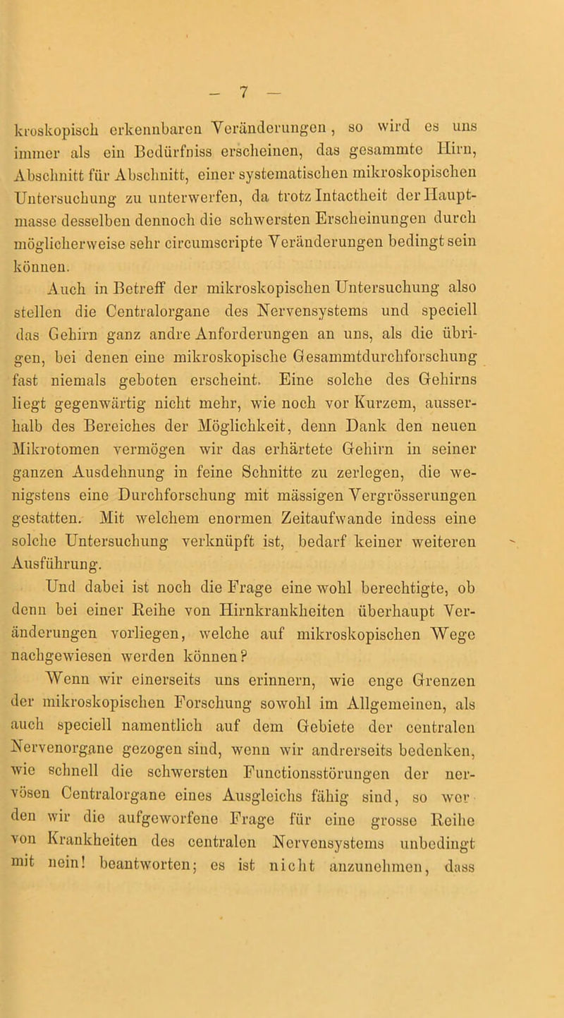 kroskopiscli erkennbaren Yeränderungen, so wird es uns immer als ein Bedürfnis erscheinen, das gesammtc Hirn, Abschnitt für Abschnitt, einer systematischen mikroskopischen Untersuchung zu unterwerfen, da trotz Intactheit der Haupt- masse desselben dennoch die schwersten Erscheinungen durch möglicherweise sehr circumscripte Yeränderungen bedingt sein können. Auch in Betreff der mikroskopischen Untersuchung also stellen die Centralorgane des Nervensystems und speciell das Gehirn ganz andre Anforderungen an uns, als die übri- gen, bei denen eine mikroskopische Gesammtdurchforschung fast niemals geboten erscheint. Eine solche des Gehirns liegt gegenwärtig nicht mehr, wie noch vor Kurzem, ausser- halb des Bereiches der Möglichkeit, denn Dank den neuen Mikrotomen vermögen wir das erhärtete Gehirn in seiner ganzen Ausdehnung in feine Schnitte zu zerlegen, die we- nigstens eine Durchforschung mit massigen Yergrösserungen gestatten. Mit welchem enormen Zeitaufwände indess eine solche Untersuchung verknüpft ist, bedarf keiner weiteren Ausführung. Und dabei ist noch die Erage eine wohl berechtigte, ob denn bei einer Reihe von Hirnkrankheiten überhaupt Ver- änderungen vorliegen, welche auf mikroskopischen Wege nachgewiesen werden können? Wenn wir einerseits uns erinnern, wie enge Grenzen der mikroskopischen Forschung sowohl im Allgemeinen, als auch speciell namentlich auf dem Gebiete der centralen Nervenorgane gezogen sind, wenn wir andrerseits bedenken, wie schnell die schwersten Functionsstörungen der ner- vösen Centralorgane eines Ausgleichs fähig sind, so wer den wir die aufgeworfene Frage für eine grosso Reihe von Krankheiten des centralen Nervensystems unbedingt mit nein! beantworten; es ist nicht anzunehmen, dass