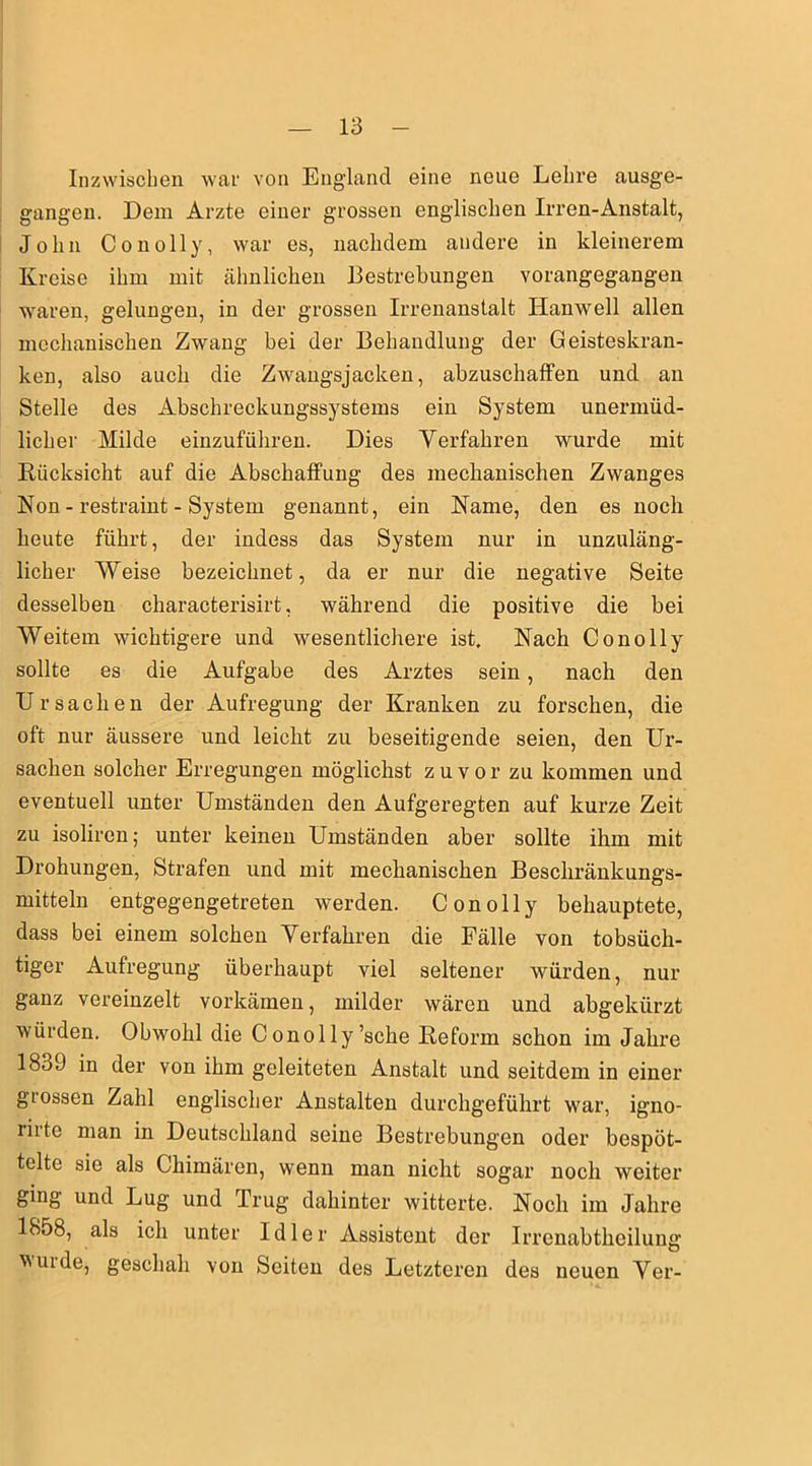 Inzwischen war von England eine neue Lehre ausge- gangen. Dem Arzte einer grossen englischen Irren-Anstalt, John Conolly, war es, nachdem andere in kleinerem Kreise ihm mit ähnlichen Bestrebungen vorangegangen waren, gelungen, in der grossen Irrenanstalt Ilanwell allen mechanischen Zwang bei der Behandlung der Geisteskran- ken, also auch die Zwangsjacken, abzuschaffen und an Stelle des Abschreckungssystems ein System unermüd- licher Milde einzuführen. Dies Verfahren wurde mit Kiicksicht auf die Abschaffung des mechanischen Zwanges Non - restraint - System genannt, ein Name, den es noch heute führt, der indess das System nur in unzuläng- licher Weise bezeichnet, da er nur die negative Seite desselben characterisirt, während die positive die bei Weitem wichtigere und wesentlichere ist. Nach Conolly sollte es die Aufgabe des Arztes sein, nach den Ursachen der Aufregung der Kranken zu forschen, die oft nur äussere und leicht zu beseitigende seien, den Ur- sachen solcher Erregungen möglichst zuvor zu kommen und eventuell unter Umständen den Aufgeregten auf kurze Zeit zu isoliren; unter keinen Umständen aber sollte ihm mit Drohungen, Strafen und mit mechanischen Beschränkungs- mitteln entgegengetreten werden. Conolly behauptete, dass bei einem solchen Verfahren die Fälle von tobsüch- tiger Aufregung überhaupt viel seltener würden, nur ganz vereinzelt vorkämen, milder wären und abgekürzt würden. Obwohl die Conolly’sche Reform schon im Jahre 1839 in der von ihm geleiteten Anstalt und seitdem in einer gtossen Zahl englischer Anstalten durchgeführt war, igno- l'irto man in Deutschland seine Bestrebungen oder bespöt- telte sie als Chimären, wenn man nicht sogar noch weiter ging und Lug und Trug dahinter witterte. Noch im Jahre 1858, als ich unter Idler Assistent der Irrenabtheilung wurde, geschah von Seiten des Letzteren des neuen Ver-