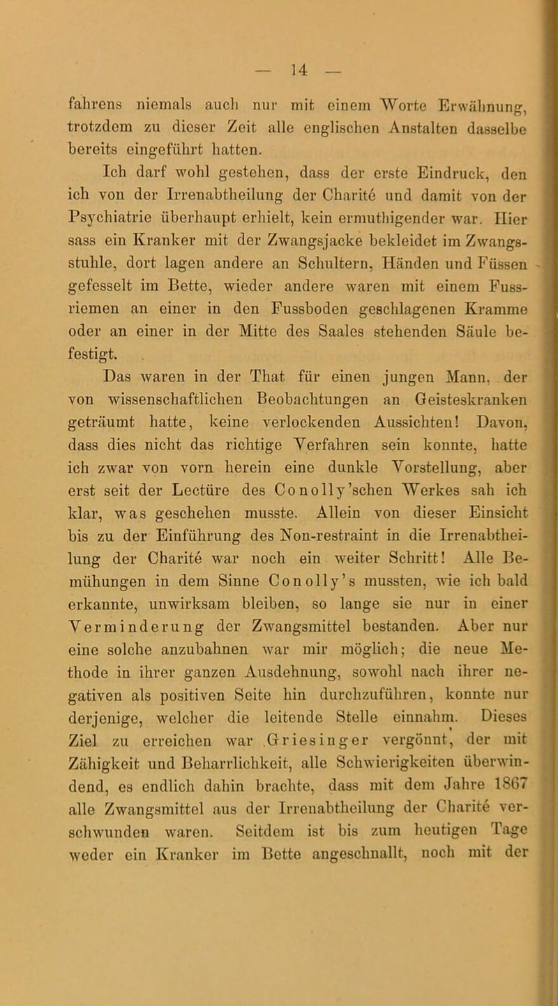 fahrens niemals aucli nur mit einem Worte Erwähnung, trotzdem zu dieser Zeit alle englischen Anstalten dasselbe bereits eingeführt hatten. Ich darf wohl gestehen, dass der erste Eindruck, den ich von der Irrenabtheilung der Charite und damit von der Psychiatrie überhaupt erhielt, kein ermuthigender war. Hier sass ein Kranker mit der Zwangsjacke bekleidet im Zwangs- stuhle, dort lagen andere an Schultern, Händen und Füssen gefesselt im Bette, wieder andere waren mit einem Fuss- riemen an einer in den Fussboden geschlagenen Kramme oder an einer in der Mitte des Saales stehenden Säule be- festigt. Das waren in der That für einen jungen Mann, der von wissenschaftlichen Beobachtungen an Geisteskranken geträumt hatte, keine verlockenden Aussichten! Davon, dass dies nicht das richtige Verfahren sein konnte, hatte ich zwar von vorn herein eine dunkle Vorstellung, aber erst seit der Lectüre des Conolly’schen Werkes sah ich klar, was geschehen musste. Allein von dieser Einsicht bis zu der Einführung des Non-restraint in die Irrenabthei- lung der Charite war noch ein weiter Schritt! Alle Be- mühungen in dem Sinne Conolly’s mussten, wie ich bald erkannte, unwirksam bleiben, so lange sie nur in einer Verminderung der Zwangsmittel bestanden. Aber nur eine solche anzubahnen war mir möglich; die neue Me- thode in ihrer ganzen Ausdehnung, sowohl nach ihrer ne- gativen als positiven Seite hin durchzuführen, konnte nur derjenige, welcher die leitende Stelle einnahm. Dieses Ziel zu erreichen war Griesinger vergönnt, der mit Zähigkeit und Beharrlichkeit, alle Schwierigkeiten überwin- dend, es endlich dahin brachte, dass mit dem Jahre 1867 alle Zwangsmittel aus der Irrenabtheilung der Charite ver- schwunden waren. Seitdem ist bis zum heutigen Tage weder ein Kranker im Bette angeschnallt, noch mit der