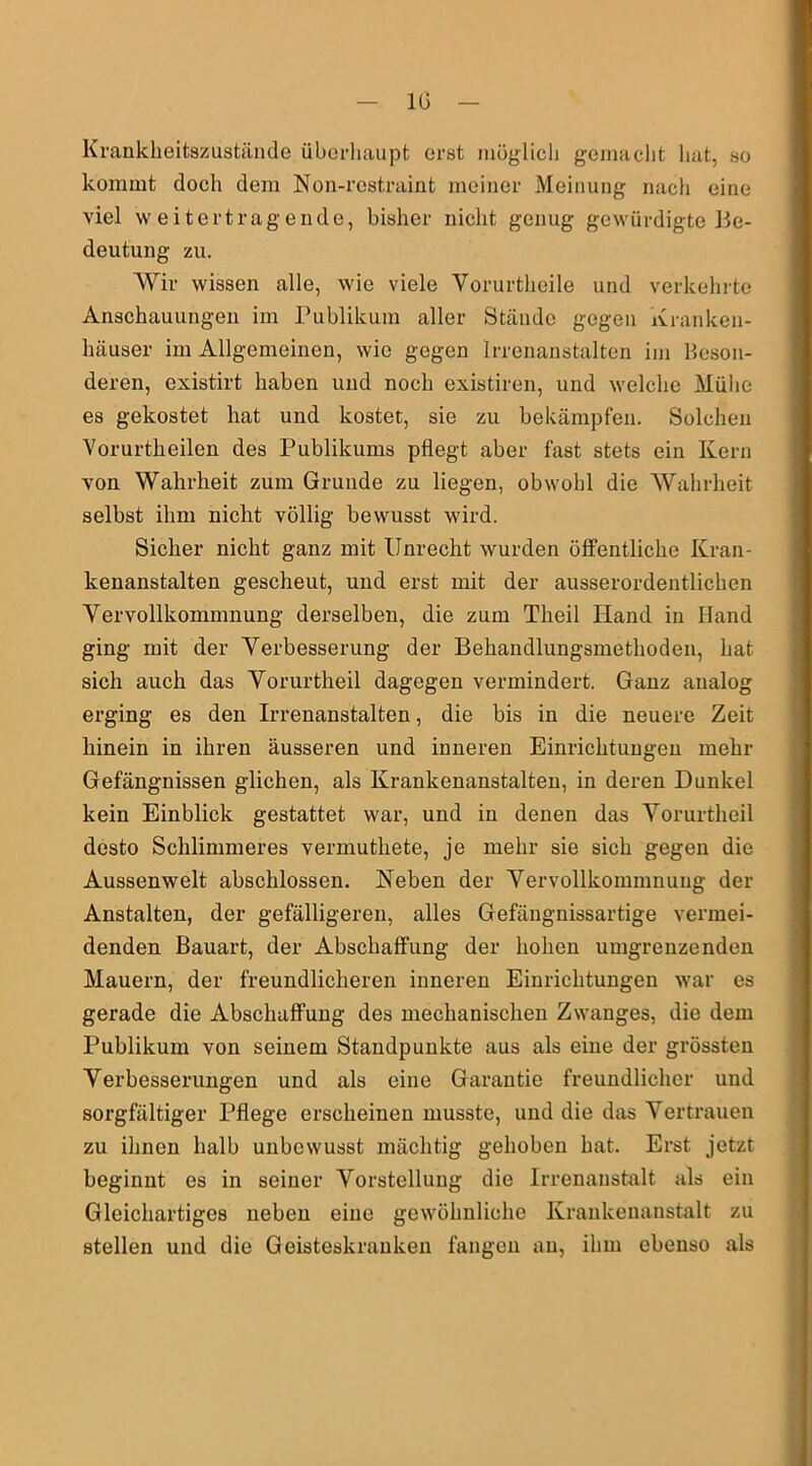 IG Krankkeitazustände überhaupt erat möglich gemacht hat, so kommt doch dem Non-rostraint meiner Meinung nach eine viel weitertragende, bisher nicht genug gewürdigte Be- deutung zu. Wir wissen alle, wie viele Vorurtheile und verkehrte Anschauungen im Publikum aller Stände gegen Kranken- häuser im Allgemeinen, wie gegen Irrenanstalten im Beson- deren, existirt haben und noch existiren, und welche Mülie es gekostet hat und kostet, sie zu bekämpfen. Solchen Yorurtkeilen des Publikums pflegt aber fast stets ein Kern von Wahrheit zum Grunde zu liegen, obwohl die Wahrheit selbst ihm nicht völlig bewusst wird. Sicher nicht ganz mit Unrecht wurden öffentliche Kran- kenanstalten gescheut, und erst mit der ausserordentlichen Vervollkommnung derselben, die zum Theil Hand in Hand ging mit der Verbesserung der Behandlungsmethoden, hat sich auch das Vorurtheil dagegen vermindert. Ganz analog erging es den Irrenanstalten, die bis in die neuere Zeit hinein in ihren äusseren und inneren Einrichtungen mehr Gefängnissen glichen, als Krankenanstalten, in deren Dunkel kein Einblick gestattet war, und in denen das Vorurtheil desto Schlimmeres vermutkete, je mehr sie sich gegen die Aussenwelt abschlossen. Neben der Vervollkommnung der Anstalten, der gefälligeren, alles Gefängnissartige vermei- denden Bauart, der Abschaffung der hohen umgrenzenden Mauern, der freundlicheren inneren Einrichtungen war es gerade die Abschaffung des mechanischen Zwanges, die dem Publikum von seinem Standpunkte aus als eine der grössten Verbesserungen und als eine Garantie freundlicher und sorgfältiger Pflege erscheinen musste, und die das Vertrauen zu ihnen halb unbewusst mächtig gehoben hat. Erst jetzt beginnt es in seiner Vorstellung die Irrenanstalt als ein Gleichartiges neben eine gewöhnliche Krankenanstalt zu stellen und die Geisteskranken fangen au, ihm ebenso als