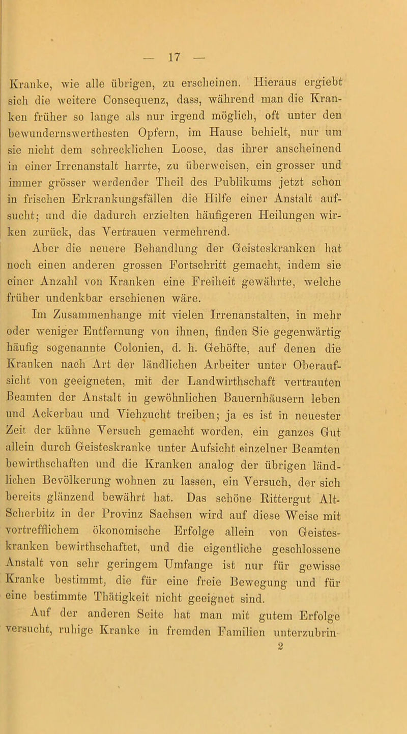 Kranke, wie alle übrigen, zu erscheinen. Hieraus ergiebt sich die weitere Consequenz, dass, während man die Kran- ken früher so lange als nur irgend möglich, oft unter den bewundernswertliesten Opfern, im Ifause behielt, nur um sie nicht dem schrecklichen Loose, das ihrer anscheinend in einer Irrenanstalt harrte, zu überweisen, ein grosser und immer grösser werdender Theil des Publikums jetzt schon in frischen Erkrankungsfällen die Hilfe einer Anstalt auf- sucht; und die dadurch erzielten häufigeren Heilungen wir- ken zurück, das Vertrauen vermehrend. Aber die neuere Behandlung der Geisteskranken hat noch einen anderen grossen Fortschritt gemacht, indem sie einer Anzahl von Kranken eine Freiheit gewährte, welche früher undenkbar erschienen wäre. Im Zusammenhänge mit vielen Irrenanstalten, in mehr oder weniger Entfernung von ihnen, finden Sie gegenwärtig häufig sogenannte Colonien, d. h. Gehöfte, auf denen die Kranken nach Art der ländlichen Arbeiter unter Oberauf- sicht von geeigneten, mit der Landwirtschaft vertrauten Beamten der Anstalt in gewöhnlichen Bauernhäusern leben und Ackerbau und Viehzucht treiben; ja es ist in neuester Zeit der kühne Versuch gemacht worden, ein ganzes Gut allein durch Geisteskranke unter Aufsicht einzelner Beamten bewirtschaften und die Kranken analog der übrigen länd- lichen Bevölkerung wohnen zu lassen, ein Versuch, der sich bereits glänzend bewährt hat. Das schöne Rittergut Alt- Scherbitz in der Provinz Sachsen wird auf diese Weise mit vortrefflichem ökonomische Erfolge allein von Geistes- kranken bewirtschaftet, und die eigentliche geschlossene Anstalt von sehr geringem Umfange ist nur für gewisse Kranke bestimmt, die für eine freie Bewegung und für eine bestimmte Thätigkeit nicht geeignet sind. Auf der anderen Seite hat man mit gutem Erfolge versucht, ruhige Kranke in fremden Familien unterzubrin 2