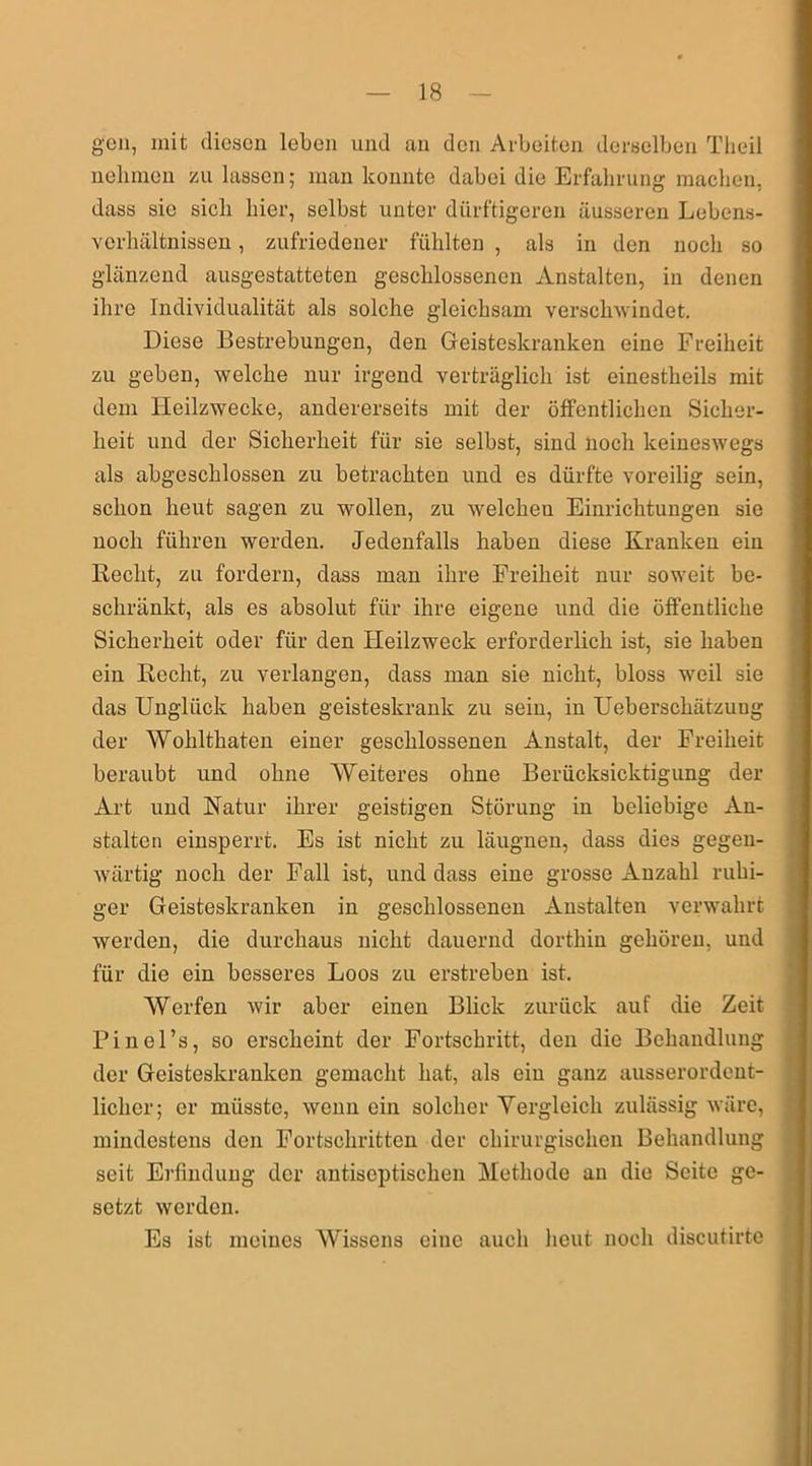 gen, mit diesen leben und an den Arbeiten derselben Theil nehmen zu lassen; man konnte dabei die Erfahrung machen, dass sie sich hier, selbst unter dürftigeren äusseren Lebens- verhältnissen, zufriedener fühlten , als in den noch so glänzend ausgestatteten geschlossenen Anstalten, in denen ihre Individualität als solche gleichsam verschwindet. Diese Bestrebungen, den Geisteskranken eine Freiheit zu geben, welche nur irgend verträglich ist einestheils mit dem Heilzwecke, andererseits mit der öffentlichen Sicher- heit und der Sicherheit für sie selbst, sind noch keineswegs als abgeschlossen zu betrachten und es dürfte voreilig sein, schon heut sagen zu wollen, zu welcheu Einrichtungen sie noch führen werden. Jedenfalls haben diese Kranken ein Beeilt, zu fordern, dass man ihre Freiheit nur soweit be- schränkt, als es absolut für ihre eigene und die öffentliche Sicherheit oder für den Heilzweck erforderlich ist, sie haben ein Hecht, zu verlangen, dass man sie nicht, bloss weil sie das Unglück haben geisteskrank zu sein, in Uebersckätzung der Wohlthaten einer geschlossenen Anstalt, der Freiheit beraubt und ohne Weiteres ohne Berücksichtigung der Art und Natur ihrer geistigen Störung in beliebige An- stalten einsperrt. Es ist nicht zu läugnen, dass dies gegen- wärtig noch der Fall ist, und dass eine grosse Anzahl ruhi- ger Geisteskranken in geschlossenen Anstalten verwahrt werden, die durchaus nicht dauernd dorthin gehören, und für die ein besseres Loos zu erstreben ist. Werfen wir aber einen Blick zurück auf die Zeit Pinel’s, so erscheint der Fortschritt, den die Behandlung der Geisteskranken gemacht hat, als ein ganz ausserordent- licher; er müsste, wenn ein solcher Vergleich zulässig wäre, mindestens den Fortschritten der chirurgischen Behandlung seit Erfindung der antiseptischen Methode an die Seite ge- setzt werden. Es ist meines Wissens eine auch heut noch discutirte