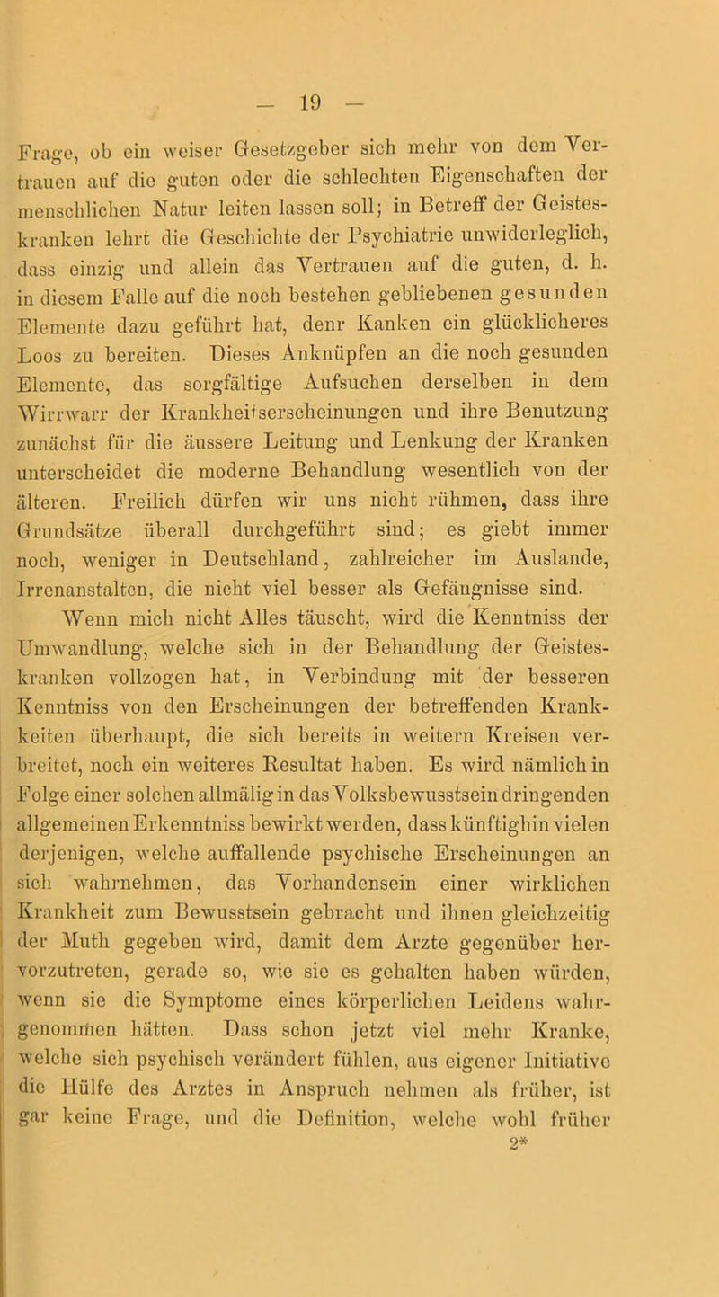Frage, ob ein weiser Gesetzgeber sieh mehr von dem Ver- trauen auf die guten oder die schlechten Eigenschaften der menschlichen Natur leiten lassen soll; in Betreff der Geistes- kranken lehrt die Geschichte der Psychiatrie unwiderleglich, dass einzig und allein das Vertrauen auf die guten, d. h. in diesem Falle auf die noch bestehen gebliebenen gesunden Elemente dazu geführt hat, denr Kanken ein glücklicheres Loos zu bereiten. Dieses Anknüpfen an die noch gesunden Elemente, das sorgfältige Aufsuchen derselben in dem Wirrwarr der Krankheitserscheinungen und ihre Benutzung zunächst für die äussere Leitung und Lenkung der Kranken unterscheidet die moderne Behandlung wesentlich von der älteren. Freilich dürfen wir uns nicht rühmen, dass ihre Grundsätze überall durchgeführt sind; es giebt immer noch, weniger in Deutschland, zahlreicher im Auslande, Irrenanstalten, die nicht viel besser als Gefängnisse sind. Wenn mich nicht Alles täuscht, wird die Kenntniss der Umwandlung, welche sich in der Behandlung der Geistes- kranken vollzogen hat, in Verbindung mit der besseren Kenntniss von den Erscheinungen der betreffenden Krank- heiten überhaupt, die sich bereits in weitern Kreisen ver- breitet, noch ein weiteres Resultat haben. Es wird nämlich in Folge einer solchen allmäligin das Volksbewusstsein dringenden allgemeinen Erkenntniss bewirkt werden, dass künftighin vielen derjenigen, welche auffallende psychische Erscheinungen an sich wahrnehmen, das Vorhandensein einer wirklichen Krankheit zum Bewusstsein gebracht und ihnen gleichzeitig der Mutli gegeben wird, damit dem Arzte gegenüber her- vorzutreten, gerade so, wie sie es gehalten haben würden, wenn sie die Symptome eines körperlichen Leidens wahr- genommen hätten. Dass schon jetzt viel mehr Kranke, welche sich psychisch verändert fühlen, aus eigener Initiative die Hülfe des Arztes in Anspruch nehmen als früher, ist gar keine Frage, und die Definition, welche wohl früher 2*