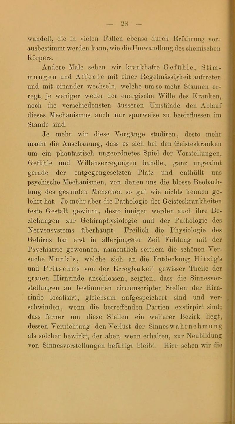 wandelt, die in vielen Fallen ebenso durch Erfahrung vor- ausbestimmt werden kann, wie die Umwandlung des chemischen Körpers. Andere Male sehen wir krankhafte Gefühle, Stim- mungen und Affecte mit einer Regelmässigkeit auftreten und mit einander wechseln, welche um so mehr Staunen er- regt, je weniger weder der energische Wille des Kranken, noch die verschiedensten äusseren Umstände den Ablauf dieses Mechanismus auch nur spurweise zu beeinflussen im Stande sind. Je mehr wir diese Vorgänge studiren, desto mehr macht die Anschauung, dass es sich bei den Geisteskranken um ein phantastisch ungeordnetes Spiel der Vorstellungen, Gefühle und Willenserregungen handle, ganz ungeahnt gerade der entgegengesetzten Platz und enthüllt uns psychische Mechanismen, von denen uns die blosse Beobach- tung des gesunden Menschen so gut wie nichts kennen ge- lehrt hat. Je mehr aber die Pathologie der Geisteskrankheiten feste Gestalt gewinnt, desto inniger werden auch ihre Be- ziehungen zur Gehirnphysiologie und der Pathologie des Nervensystems überhaupt. Freilich die Physiologie des Gehirns hat erst in allerjüngster Zeit Fühlung mit der Psychiatrie gewonnen, namentlich seitdem die schönen Ver- suche Munlc’s, welche sich an die Entdeckung Hitzig’s und Fritsche’s von der Erregbarkeit gewisser Theile der grauen Hirnrinde anschlossen, zeigten, dass die Sinnesvor- stellungen an bestimmten circumscripten Stellen der Hirn- rinde localisirt, gleichsam aufgespeichert sind und ver- schwinden, wenn die betreffenden Partien exstirpirt sind; dass ferner um diese Stellen ein weiterer Bezirk liegt, dessen Vernichtung den Verlust der Sinneswahrnehmung als solcher bewirkt, der aber, wenn erhalten, zur Neubildung von Sinnesvorstellungen befähigt bleibt. Hier sehen wir die