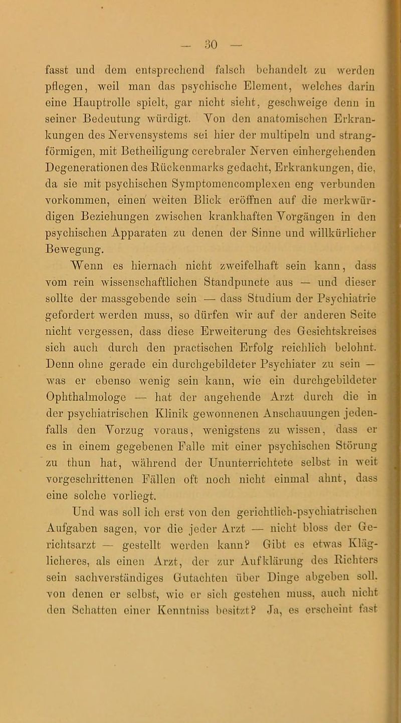 fasst und dom entsprechend falsch behandelt zu werden pflegen, weil man das psychische Element, welches darin eine Hauptrolle spielt, gar nicht sieht, geschweige denn in seiner Bedeutung würdigt. Yon den anatomischen Erkran- kungen des Nervensystems sei hier der multipeln und strang- förmigen, mit Betheiligung cerebraler Nerven einlicrgehenden Degenerationendes Rückenmarks gedacht, Erkrankungen, die, da sie mit psychischen Symptomencomplexen eng verbunden Vorkommen, einen weiten Blick eröffnen auf die merkwür- digen Beziehungen zwischen krankhaften Vorgängen in den psychischen Apparaten zu denen der Sinne und willkürlicher Bewegung. Wenn es hiernach nicht zweifelhaft sein kann, dass vom rein wissenschaftlichen Standpuncte aus — und dieser sollte der massgebende sein — dass Studium der Psychiatrie gefordert werden muss, so dürfen wir auf der anderen Seite nicht vergessen, dass diese Erweiterung des Gesichtskreises sich auch durch den practischen Erfolg reichlich belohnt. Denn ohne gerade ein durchgebildeter Psychiater zu sein — was er ebenso wenig sein kann, wie ein durchgebildeter Ophthalmologe — hat der angehende Arzt durch die in der psychiatrischen Klinik gewonnenen Anschauungen jeden- falls den Vorzug voraus, wenigstens zu wissen, dass er es in einem gegebenen Palle mit einer psychischen Störung zu thun hat, während der Ununterrichtete selbst in weit vorgeschrittenen Fällen oft noch nicht einmal ahnt, dass eine solche vorliegt. Und was soll ich erst von den gerichtlich-psychiatrischen Aufgaben sagen, vor die jeder Arzt — nicht bloss der Ge- richtsarzt — gestellt werden kann? Gibt es etwas Kläg- licheres, als einen Arzt, der zur Aufklärung des Richters sein sachverständiges Gutachten über Dinge abgeben soll, von denen er selbst, wie er sich gestehen muss, auch nicht den Schatten einer Kenntniss besitzt? Ja, es erscheint fast