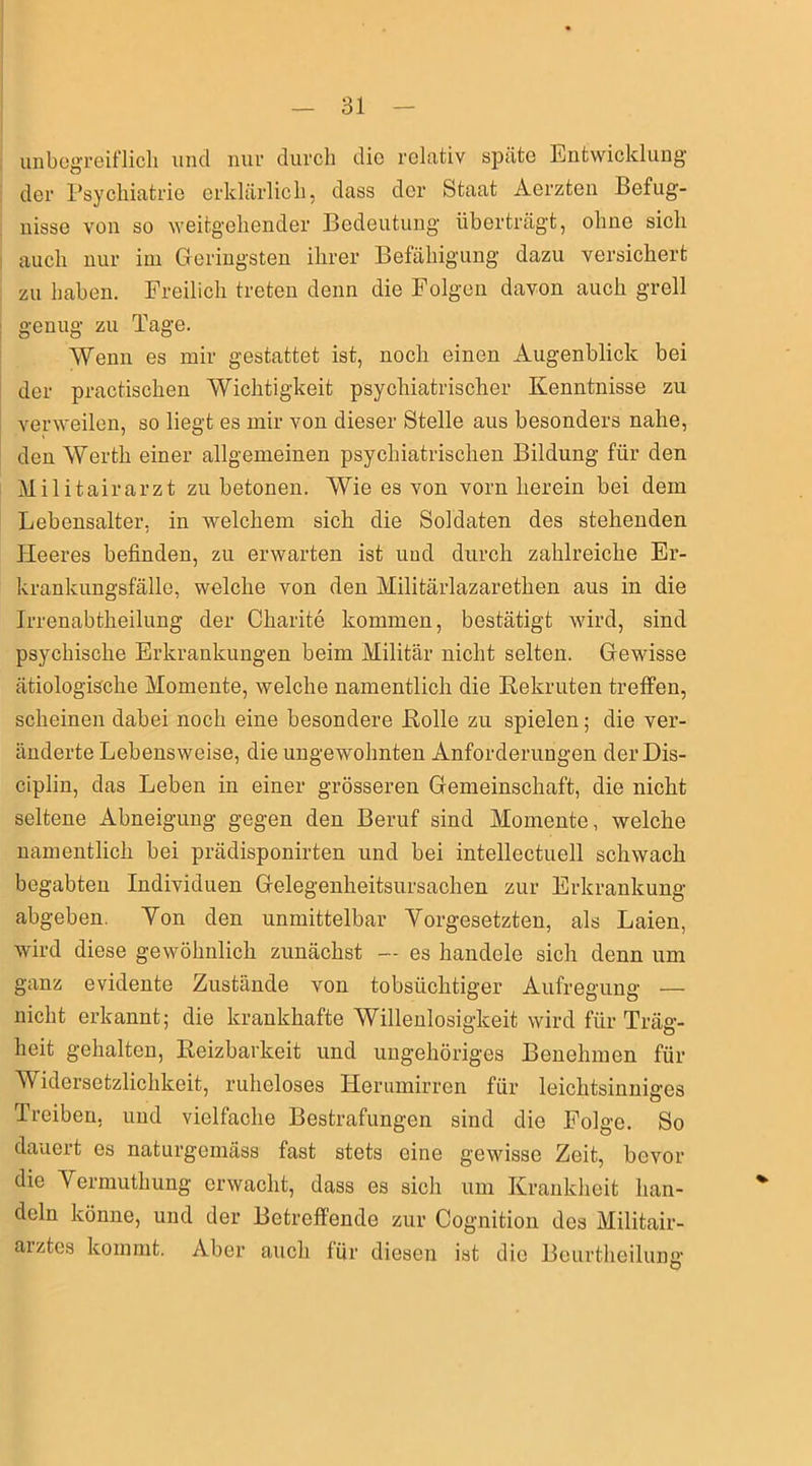 unbegreiflich und nur durch die relativ späte Entwicklung der Psychiatrie erklärlich, dass der Staat Aerzten Befug- nisse von so weitgehender Bedeutung überträgt, ohne sich auch nur im Geringsten ihrer Befähigung dazu versichert zu haben. Freilich treten denn die Folgen davon auch grell genug zu Tage. Wenn es mir gestattet ist, noch einen Augenblick bei der practischen Wichtigkeit psychiatrischer Kenntnisse zu verweilen, so liegt es mir von dieser Stelle aus besonders nahe, den Werth einer allgemeinen psychiatrischen Bildung für den Militairarzt zu betonen. Wie es von vorn herein bei dem Lebensalter, in welchem sich die Soldaten des stehenden Heeres befinden, zu erwarten ist und durch zahlreiche Er- krankungsfälle, welche von den Militärlazarethen aus in die Irrenabtheilung der Charite kommen, bestätigt wird, sind psychische Erkrankungen beim Militär nicht selten. Gewisse ätiologische Momente, welche namentlich die Bekruten treffen, scheinen dabei noch eine besondere Holle zu spielen; die ver- änderte Lebensweise, die ungewohnten Anforderungen der Dis- ciplin, das Leben in einer grösseren Gemeinschaft, die nicht seltene Abneigung gegen den Beruf sind Momente, welche namentlich bei prädisponirten und bei intellectuell schwach begabten Individuen Gelegenheitsursachen zur Erkrankung abgeben. Yon den unmittelbar Vorgesetzten, als Laien, wird diese gewöhnlich zunächst — es handele sich denn um ganz evidente Zustände von tobsüchtiger Aufregung — nicht erkannt; die krankhafte Willenlosigkeit wird für Träg- heit gehalten, Reizbarkeit und ungehöriges Benehmen für Widersetzlichkeit, ruheloses ITerumirren für leichtsinniges Treiben, und vielfache Bestrafungen sind die Folge. So dauert es naturgemäss fast stets oine gewisse Zeit, bevor die Vermutkung erwacht, dass es sich um Krankheit han- deln könne, und der Betreffende zur Cognition des Militair- arztes kommt. Aber auch für diesen ist die Beurtheilung