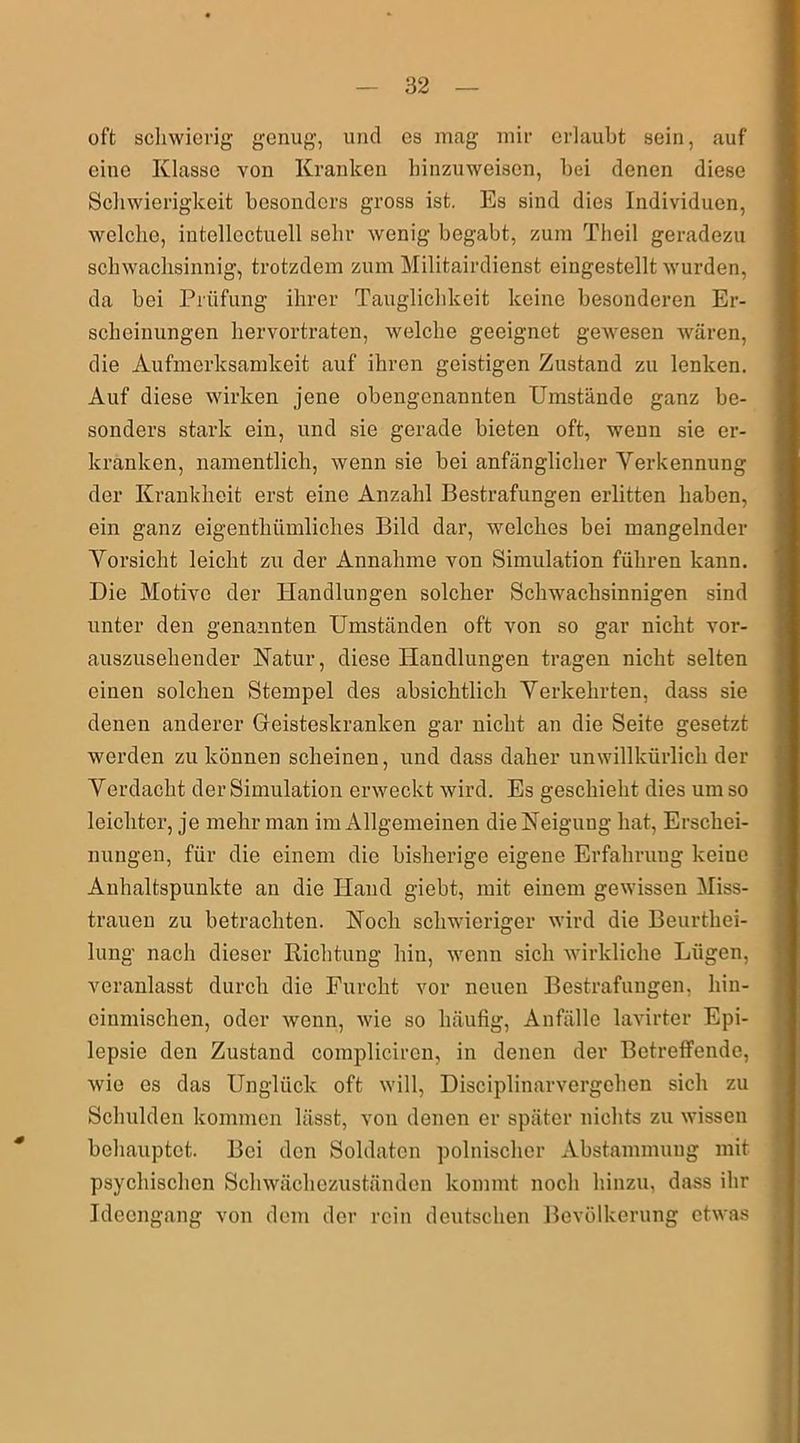 oft schwierig genug, und es mag mir erlaubt sein, auf eine Klasse von Kranken hinzuweisen, bei denen diese Schwierigkeit besonders gross ist. Es sind dies Individuen, welche, iutellectuell sehr wenig begabt, zum Theil geradezu schwachsinnig, trotzdem zum Militairdienst eingestellt wurden, da bei Prüfung ihrer Tauglichkeit keine besonderen Er- scheinungen hervortraten, welche geeignet gewesen wären, die Aufmerksamkeit auf ihren geistigen Zustand zu lenken. Auf diese wirken jene obengenannten Umstände ganz be- sonders stark ein, und sie gerade bieten oft, wenn sie er- kranken, namentlich, wenn sie bei anfänglicher Verkennung der Krankheit erst eine Anzahl Bestrafungen erlitten haben, ein ganz eigentlnimliches Bild dar, welches bei mangelnder Vorsicht leicht zu der Annahme von Simulation führen kann. Die Motive der Handlungen solcher Schwachsinnigen sind unter den genannten Umständen oft von so gar nicht vor- auszusehender Natur, diese Handlungen tragen nicht selten einen solchen Stempel des absichtlich Verkehrten, dass sie denen anderer Geisteskranken gar nicht an die Seite gesetzt werden zu können scheinen, und dass daher unwillkürlich der Verdacht der Simulation erweckt wird. Es geschieht dies um so leichter, je mehr man im Allgemeinen die Neigung hat, Erschei- nungen, für die einem die bisherige eigene Erfahrung keiue Anhaltspunkte an die Hand giebt, mit einem gewissen Miss- trauen zu betrachten. Noch schwieriger wird die Beurthei- lung nach dieser Richtung hin, wenn sich wirkliche Lügen, veranlasst durch die Furcht vor neuen Bestrafungen, hin- einmischen, oder wenn, wie so häufig, Anfälle lavirter Epi- lepsie den Zustand complicircn, in denen der Betreffende, wie es das Unglück oft will, Disciplinarvergehen sich zu Schulden kommen lässt, von denen er später nichts zu wissen behauptet. Bei den Soldaten polnischer Abstammung mit psychischen Schwächezuständen kommt noch hinzu, dass ihr Ideengang von dem der rein deutschen Bevölkerung etwas