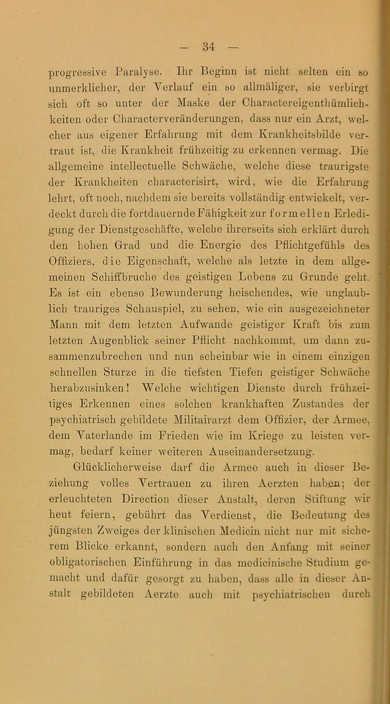 progressive Paralyse. Ihr Beginn ist nicht selten ein so unmerklicher, der Verlauf ein so allmäliger, sie verbirgt sich oft so unter der Maske der Charactereigenthümlich- keiten oder Characterveränderungen, dass nur ein Arzt, wel- cher aus eigener Erfahrung mit dem Krankheitsbilde ver- traut ist, die Krankheit frühzeitig zu erkennen vermag. Die allgemeine intellectuelle Schwäche, welche diese traurigste der Krankheiten characterisirt, wird, wie die Erfahrung lehrt, oft noch, nachdem sie bereits vollständig entwickelt, ver- deckt durch die fortdauernde Fähigkeit zur formellen Erledi- gung der Dienstgeschäfte, welche ihrerseits sich erklärt durch den hohen Grad und die Energie des Pflichtgefühls des Offiziers, die Eigenschaft, welche als letzte in dem allge- meinen Schiffbruche des geistigen Lebens zu Grunde geht. Es ist ein ebenso Bewunderung heischendes, wie unglaub- lich trauriges Schauspiel, zu sehen, wie ein ausgezeichneter Mann mit dem letzten Äufwande geistiger Kraft bis zum letzten Augenblick seiner Pflicht nachkommt, um dann zu- sammenzubrechen und nun scheinbar wie in einem einzigen schnellen Sturze in die tiefsten Tiefen geistiger Schwäche lierabzusinken! Welche wichtigen Dienste durch frühzei- tiges Erkennen eines solchen krankhaften Zustandes der psychiatrisch gebildete Militairarzt dem Offizier, der Armee, dem Vaterlande im Frieden wie im Kriege zu leisten ver- mag, bedarf keiner weiteren Auseinandersetzung. Glücklicherweise darf die Armee auch in dieser Be- ziehung volles Vertrauen zu ihren Aerzten haben; der erleuchteten Direction dieser Anstalt, deren Stiftung wir heut feiern, gebührt das Verdienst, die Bedeutung des jüngsten Zweiges der klinischen Medicin nicht nur mit siche- rem Blicke erkannt, sondern auch den Anfang mit seiner obligatorischen Einführung in das medicinische Studium ge- macht und dafür gesorgt zu haben, dass alle in dieser An- stalt gebildeten Aerzte auch mit psychiatrischen durch