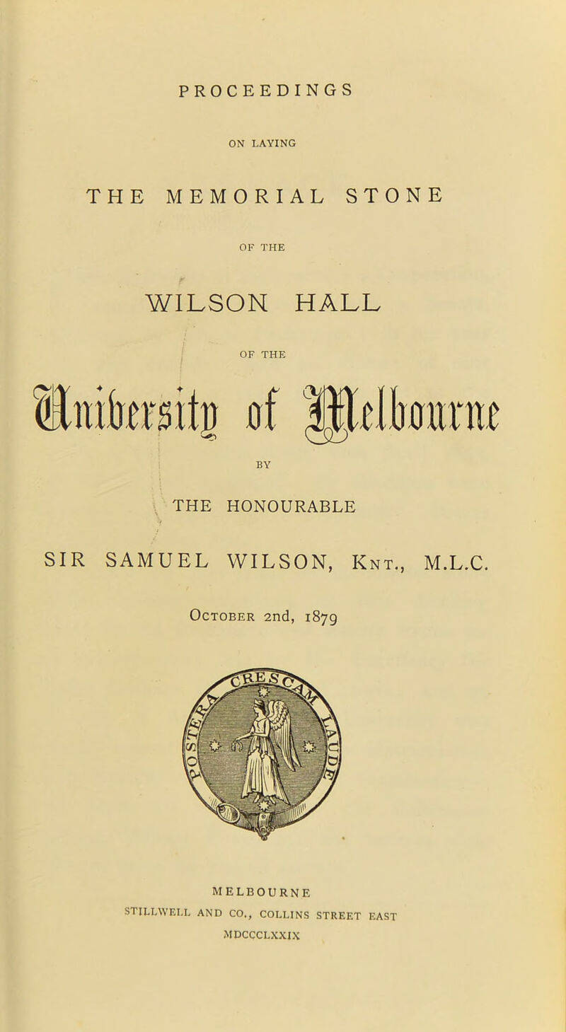 PROCEEDINGS ON LAYING THE MEMORIAL STONE OF THE WILSON HALL OF THE THE HONOURABLE SIR SAMUEL WILSON, Knt, M.L.C. October 2nd, 1879 MELBOURNE STILLWELL AND CO., COLLINS STREET EAST MDCCCLXXJX