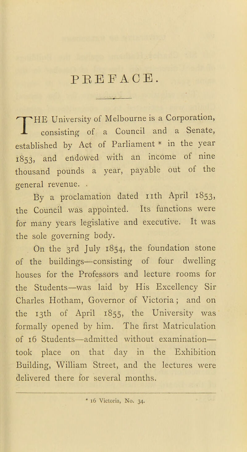 PREFACE. HE University of Melbourne is a Corporation, consisting of a Council and a Senate, established by Act of Parliament * in the year 1853, and endowed with an income of nine thousand pounds a year, payable out oi the general revenue. . O By a proclamation dated nth April 1853, the Council was appointed. Its functions were for many years legislative and executive. It was the sole governing body. On the 3rd July 1854, the foundation stone of the buildings—consisting of four dwelling houses for the Professors and lecture rooms for the Students—was laid by His Excellency Sir Charles Hotham, Governor of Victoria ; and on the 13th of April 1855, the University was formally opened by him. The first Matriculation of 16 Students—admitted without examination— took place on that day in the Exhibition Building, William Street, and the lectures were delivered there for several months. * 16 Victoria, No. 34.