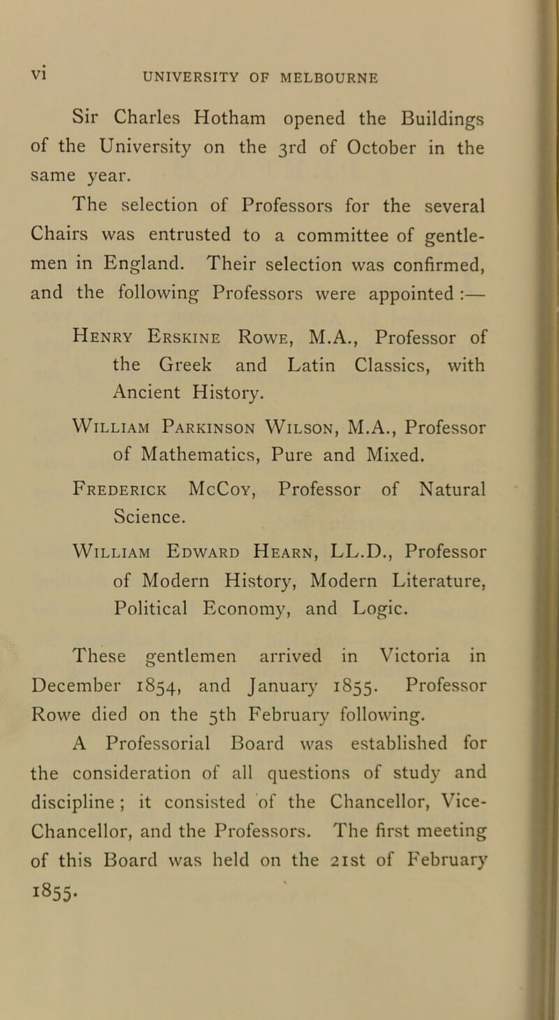 Sir Charles Hotham opened the Buildings of the University on the 3rd of October in the same year. The selection of Professors for the several Chairs was entrusted to a committee of gentle- men in England. Their selection was confirmed, and the following Professors were appointed :— Henry Erskine Rowe, M.A., Professor of the Greek and Latin Classics, with Ancient History. William Parkinson Wilson, M.A., Professor of Mathematics, Pure and Mixed. Frederick McCoy, Professor of Natural Science. William Edward Hearn, LL.D., Professor of Modern History, Modern Literature, Political Economy, and Logic. These gentlemen arrived in Victoria in December 1854, and January 1855. Professor Rowe died on the 5th February following. A Professorial Board was established for the consideration of all questions of study and discipline; it consisted of the Chancellor, Vice- Chancellor, and the Professors. The first meeting of this Board was held on the 21st of February i855-