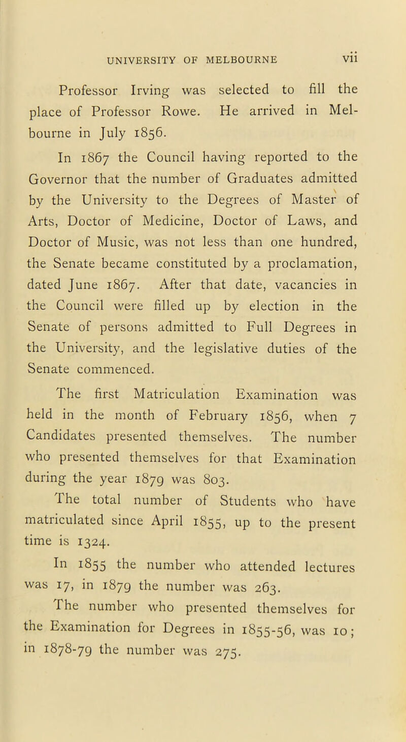 Professor Irving was selected to fill the place of Professor Rowe. He arrived in Mel- bourne in July 1856. In 1867 the Council having reported to the Governor that the number of Graduates admitted by the University to the Degrees of Master of Arts, Doctor of Medicine, Doctor of Laws, and Doctor of Music, was not less than one hundred, the Senate became constituted by a proclamation, dated June 1867. After that date, vacancies in the Council were filled up by election in the Senate of persons admitted to Full Degrees in the University, and the legislative duties of the Senate commenced. The first Matriculation Examination was held in the month of February 1856, when 7 Candidates presented themselves. The number who presented themselves for that Examination during the year 1879 was 803. The total number of Students who have matriculated since April 1855, up to the present time is 1324. In 1855 the number who attended lectures was 17, in 1879 the number was 263. The number who presented themselves for the Examination for Degrees in 1855-56, was 10; in 1878-79 the number was 275.