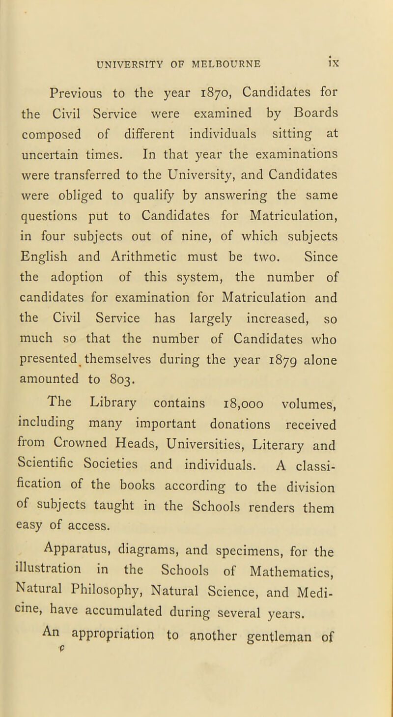 Previous to the year 1870, Candidates for the Civil Service were examined by Boards composed of different individuals sitting at uncertain times. In that year the examinations were transferred to the University, and Candidates were obliged to qualify by answering the same questions put to Candidates for Matriculation, in four subjects out of nine, of which subjects English and Arithmetic must be two. Since the adoption of this system, the number of candidates for examination for Matriculation and the Civil Service has largely increased, so much so that the number of Candidates who presented, themselves during the year 1879 alone amounted to 803. The Library contains 18,000 volumes, including many important donations received from Crowned Heads, Universities, Literary and Scientific Societies and individuals. A classi- fication of the books according to the division of subjects taught in the Schools renders them easy of access. Apparatus, diagrams, and specimens, for the illustration in the Schools of Mathematics, Natural Philosophy, Natural Science, and Medi- cine, have accumulated during several years. An appropriation to another gentleman of p