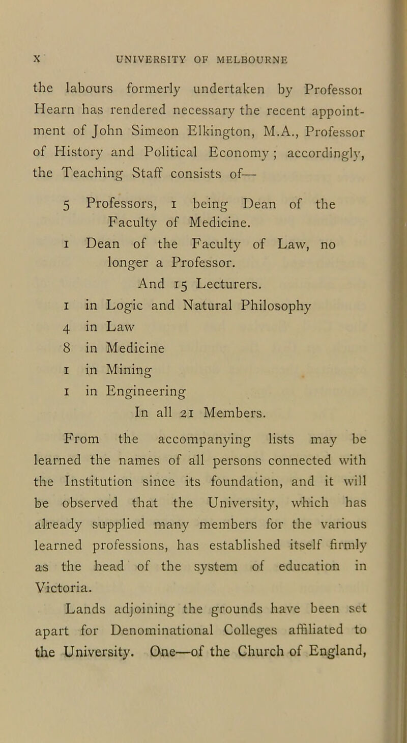the labours formerly undertaken by Professoi Hearn has rendered necessary the recent appoint- ment of John Simeon Elkington, M.A., Professor of History and Political Economy ; accordingly, the Teaching Staff consists of— 5 Professors, i being Dean of the Faculty of Medicine, i Dean of the Faculty of Law, no longer a Professor. And 15 Lecturers. 1 in Logic and Natural Philosophy 4 in Law 8 in Medicine 1 in Mining 1 in Engineering In all 21 Members. From the accompanying lists may be learned the names of all persons connected with the Institution since its foundation, and it will be observed that the University, which has already supplied many members for the various learned professions, has established itself firmly as the head of the system of education in Victoria. Lands adjoining the grounds have been set apart for Denominational Colleges affiliated to the University. One—of the Church of England,
