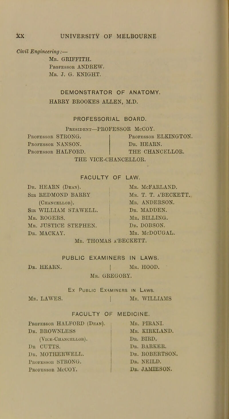 Civil Engineering:— Mb. GRIFFITH. Professor ANDREW. Mr. J. G. KNIGHT. DEMONSTRATOR OF ANATOMY. HARRY BROOKES ALLEN, M.D. PROFESSORIAL BOARD. President—PROFESSOR McCOY. Professor STRONG. Professor ELKINGTON. Professor NANSON. Dr. HEARN. Professor HALFORD. THE CHANCELLOR. THE VICE-CHANCELLOR. FACULTY OF LAW. Dr. HEARN (Dean). Sir REDMOND BARRY Mr. McFarland. Mr. T. T. a’BECKETT. Mr. ANDERSON. Dr. MADDEN. Mr. BILLING. Dr. DOBSON. Mr. MeDOUGAL. (Chancellor). Sir WILLIAM STAWELL. Mr. ROGERS. Mr. JUSTICE STEPHEN. Dr. MACKAY. Mr, THOMAS a’BECKETT. Dr. HEARN. PUBLIC EXAMINERS IN LAWS. | Mr. HOOD. Mr. GREGORY. Mr. LAWES. Ex Public Examiners in Laws. I Mr. WILLIAMS FACULTY OF MEDICINE. Professor HALFORD (Dean). Dr. BROWNLESS Mr. PIRANI. Mr. KIRKLAND. Dr. BIRD. Dr. BARKER. Dr. ROBERTSON. Dr. NEILD. Dr. JAMIESON. Dr CUTTS. Dr. MOTHERWELL. Professor STRONG. Professor McCO Y.