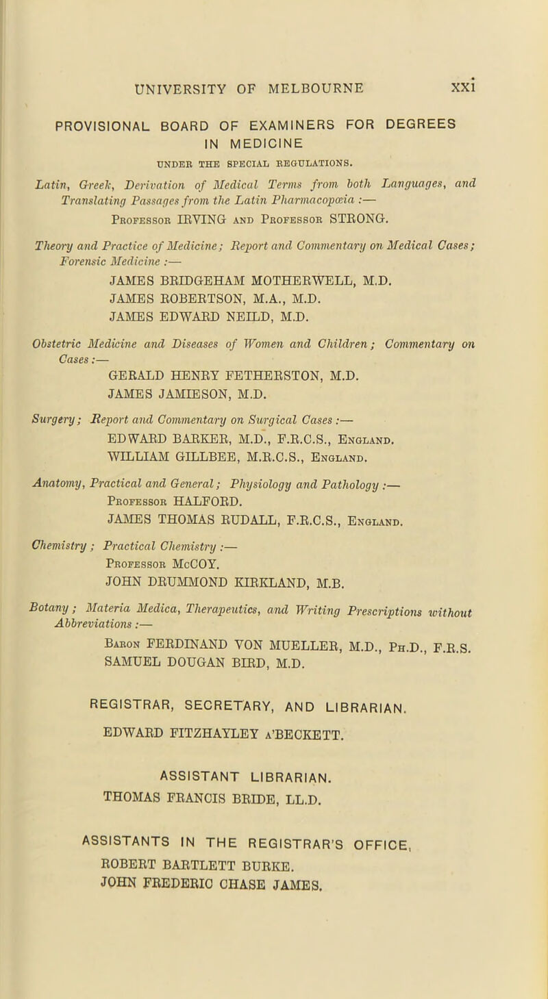 PROVISIONAL BOARD OF EXAMINERS FOR DEGREES IN MEDICINE UNDER THE SPECIAL REGULATIONS. Latin, Greek, Derivation of Medical Terms from both Languages, and Translating Passages from the Latin Pharmacopoeia :— Professor IRVING and Professor STRONG. Theory and Practice of Medicine; Report and Commentary on Medical Cases; Forensic Medicine:— JAMES BRIDGEHAM MOTHERWELL, M.D. JAMES ROBERTSON, M.A., M.D. JAMES EDWARD NEILD, M.D. Obstetric Medicine and Diseases of Women and Children; Commentary on Cases;— GERALD HENRY FETHERSTON, M.D. JAMES JAMIESON, M.D. Surgery; Report and Commentary on Surgical Cases :— EDWARD BARKER, M.D., F.R.C.S., England. WILLIAM GILLBEE, M.R.C.S., England. Anatomy, Practical and General; Physiology and Pathology ;— Professor HALFORD. JAMES THOMAS RUDALL, F.R.C.S., England. Chemistry ; Practical Chemistry :— Professor McCOY. JOHN DRUMMOND KIRKLAND, M.B. Botany ; Materia Medica, Therapeutics, and Writing Prescriptions without Abbreviations:— Baron FERDINAND VON MUELLER, M.D., Ph.D., F.R.S. SAMUEL DOUGAN BIRD, M.D. REGISTRAR, SECRETARY, AND LIBRARIAN. EDWARD FITZHAYLEY a’BECKETT ASSISTANT LIBRARIAN. THOMAS FRANCIS BRIDE, LL.D. ASSISTANTS IN THE REGISTRAR’S OFFICE, ROBERT BARTLETT BURKE. JOHN FREDERIC CHASE JAMES.