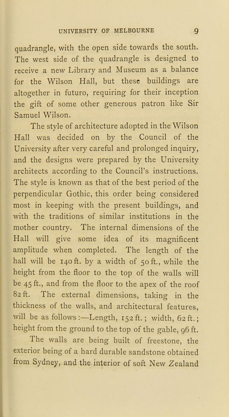 quadrangle, with the open side towards the south. The west side of the quadrangle is designed to receive a new Library and Museum as a balance for the Wilson Hall, but these buildings are altogether in futuro, requiring for their inception the gift of some other generous patron like Sir Samuel Wilson. The style of architecture adopted in the Wilson Hall was decided on by the Council of the University after very careful and prolonged inquiry, and the designs were prepared by the University architects according to the Council’s instructions. The style is known as that of the best period of the perpendicular Gothic, this order being considered most in keeping with the present buildings, and with the traditions of similar institutions in the mother country. The internal dimensions of the Hall will give some idea of its magnificent amplitude when completed. The length of the hall will be 140 ft. by a width of 50 ft., while the height from the floor to the top of the walls will be 45 ft., and from the floor to the apex of the roof 82 ft. The external dimensions, taking in the thickness of the walls, and architectural features, will be as follows:—Length, 152ft.; width, 62ft.; height from the ground to the top of the gable, 96 ft. The walls are being built of freestone, the exterior being of a hard durable sandstone obtained from Sydney, and the interior of soft New Zealand