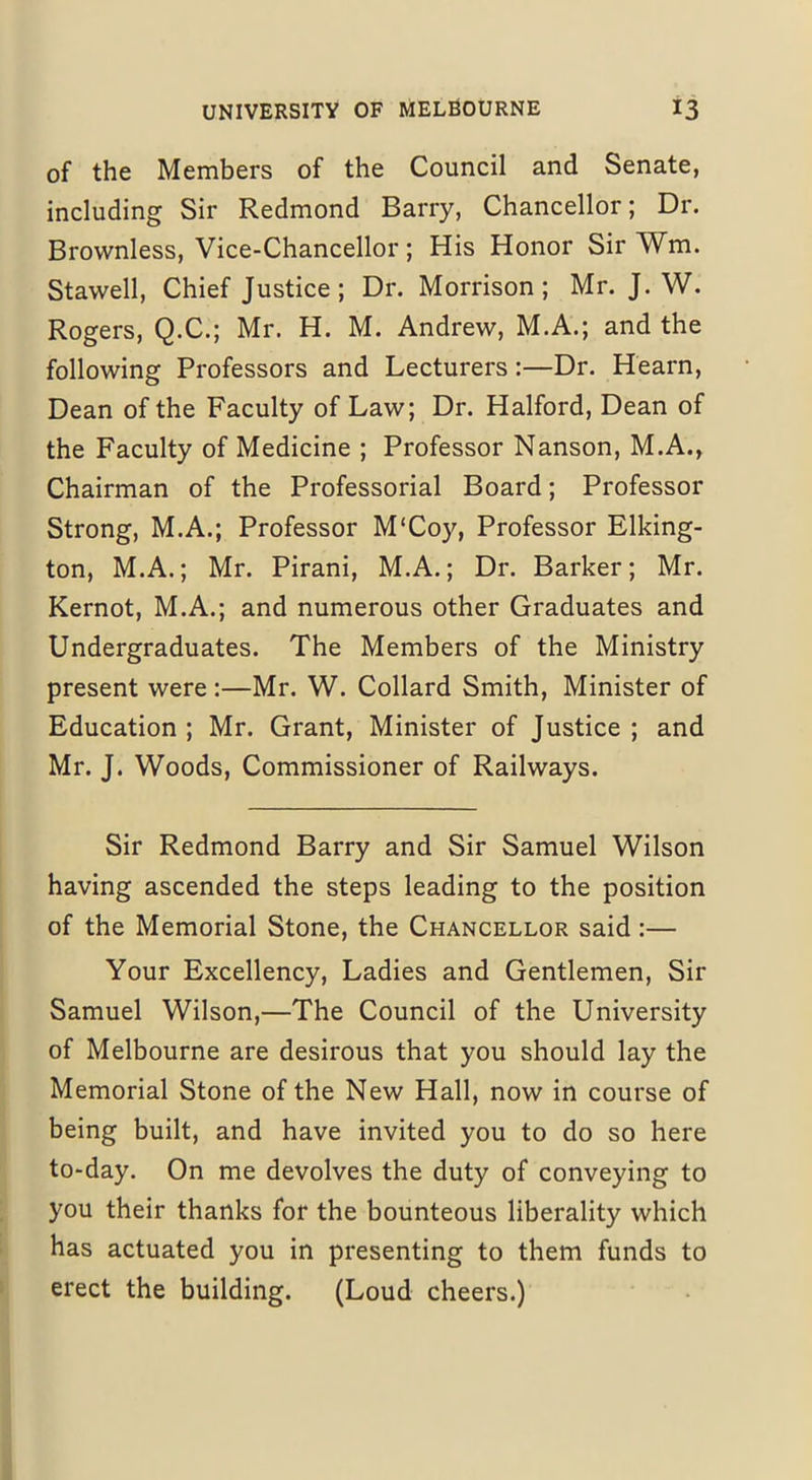 of the Members of the Council and Senate, including Sir Redmond Barry, Chancellor; Dr. Brovvnless, Vice-Chancellor; His Honor Sir AVm. Stawell, Chief Justice; Dr. Morrison; Mr. J. W. Rogers, Q.C.; Mr. H. M. Andrew, M.A.; and the following Professors and Lecturers:—Dr. Hearn, Dean of the Faculty of Law; Dr. Halford, Dean of the Faculty of Medicine ; Professor Nanson, M.A., Chairman of the Professorial Board; Professor Strong, M.A.; Professor M'Coy, Professor Elking- ton, M.A.; Mr. Pirani, M.A.; Dr. Barker; Mr. Kernot, M.A.; and numerous other Graduates and Undergraduates. The Members of the Ministry present were:—Mr. W. Collard Smith, Minister of Education ; Mr. Grant, Minister of Justice ; and Mr. J. Woods, Commissioner of Railways. Sir Redmond Barry and Sir Samuel Wilson having ascended the steps leading to the position of the Memorial Stone, the Chancellor said :— Your Excellency, Ladies and Gentlemen, Sir Samuel Wilson,—The Council of the University of Melbourne are desirous that you should lay the Memorial Stone of the New Hall, now in course of being built, and have invited you to do so here to-day. On me devolves the duty of conveying to you their thanks for the bounteous liberality which has actuated you in presenting to them funds to erect the building. (Loud cheers.)