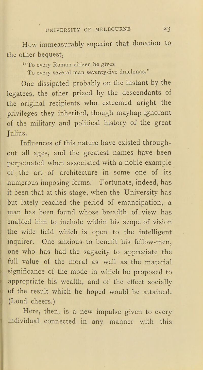 How immeasurably superior that donation to the other bequest, “ To every Roman citizen he gives To every several man seventy-five drachmas.” One dissipated probably on the instant by the legatees, the other prized by the descendants of the original recipients who esteemed aright the privileges they inherited, though mayhap ignorant of the military and political history of the great Julius. Influences of this nature have existed through- out all ages, and the greatest names have been perpetuated when associated with a noble example of the art of architecture in some one of its numerous imposing forms. Fortunate, indeed, has it been that at this stage, when the University has but lately reached the period of emancipation, a man has been found whose breadth of view has enabled him to include within his scope of vision the wide field which is open to the intelligent inquirer. One anxious to benefit his fellow-men, one who has had the sagacity to appreciate the full value of the moral as well as the material significance of the mode in which he proposed to appropriate his wealth, and of the effect socially of the result which he hoped would be attained. (Loud cheers.) Here, then, is a new impulse given to every individual connected in any manner with this