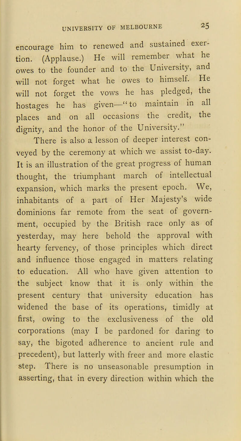 encourage him to renewed and sustained exer- tion. (Applause.) He will remember what he owes to the founder and to the University, and will not forget what he owes to himself. He will not forget the vows he has pledged, the hostages he has given—“ to maintain in all places and on all occasions the credit, the dignity, and the honor of the University. There is also a lesson of deeper interest con- veyed by the ceremony at which we assist to-day. It is an illustration of the great progress of human thought, the triumphant march of intellectual expansion, which marks the present epoch. We, inhabitants of a part of Her Majesty’s wide dominions far remote from the seat of govern- ment, occupied by the British race only as of yesterday, may here behold the approval with hearty fervency, of those principles which direct and influence those engaged in matters relating to education. All who have given attention to the subject know that it is only within the present century that university education has widened the base of its operations, timidly at first, owing to the exclusiveness of the old corporations (may I be pardoned for daring to say, the bigoted adherence to ancient rule and precedent), but latterly with freer and more elastic step. There is no unseasonable presumption in asserting, that in every direction within which the