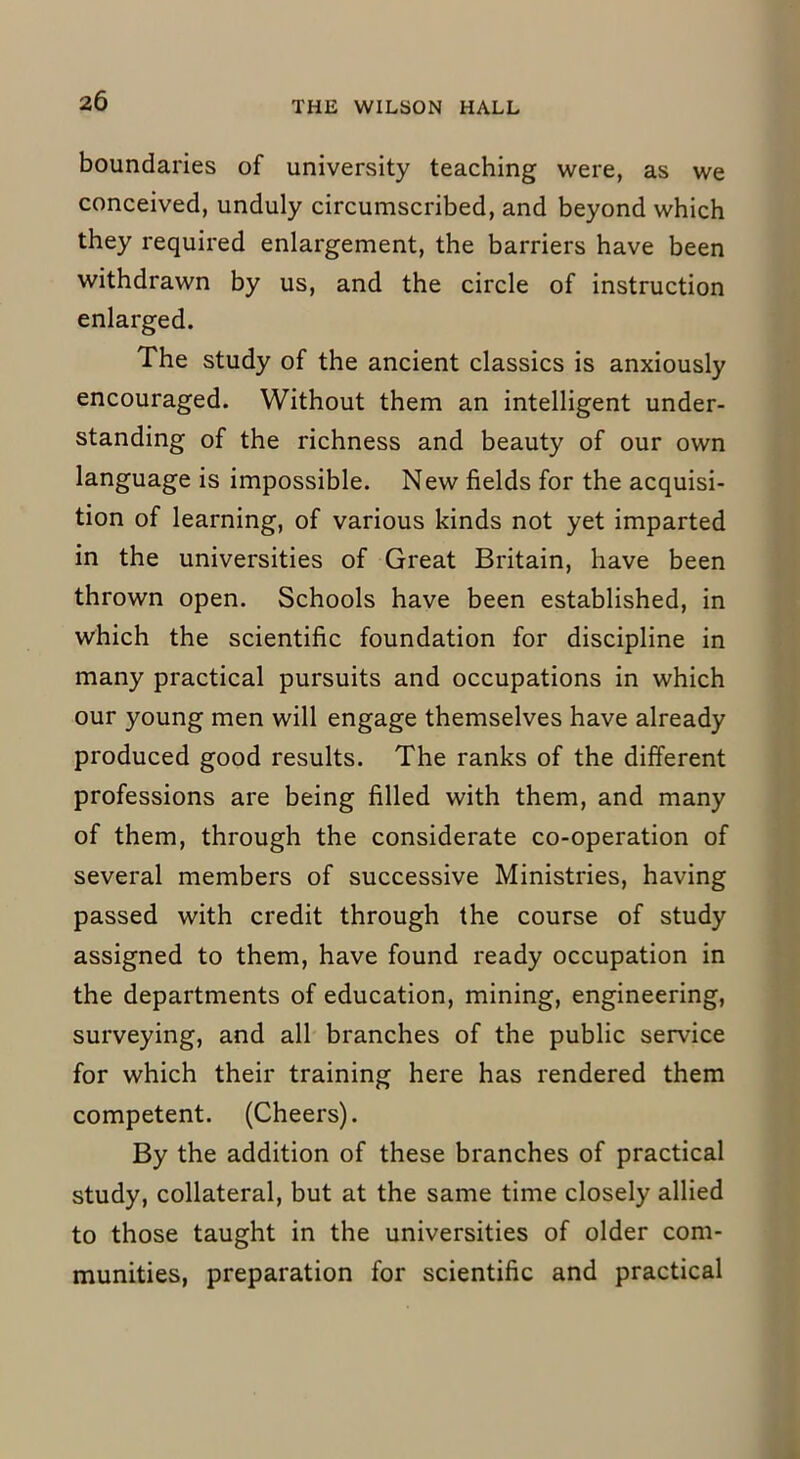 boundaries of university teaching were, as we conceived, unduly circumscribed, and beyond which they required enlargement, the barriers have been withdrawn by us, and the circle of instruction enlarged. The study of the ancient classics is anxiously encouraged. Without them an intelligent under- standing of the richness and beauty of our own language is impossible. New fields for the acquisi- tion of learning, of various kinds not yet imparted in the universities of Great Britain, have been thrown open. Schools have been established, in which the scientific foundation for discipline in many practical pursuits and occupations in which our young men will engage themselves have already produced good results. The ranks of the different professions are being filled with them, and many of them, through the considerate co-operation of several members of successive Ministries, having passed with credit through the course of study assigned to them, have found ready occupation in the departments of education, mining, engineering, surveying, and all branches of the public service for which their training here has rendered them competent. (Cheers). By the addition of these branches of practical study, collateral, but at the same time closely allied to those taught in the universities of older com- munities, preparation for scientific and practical