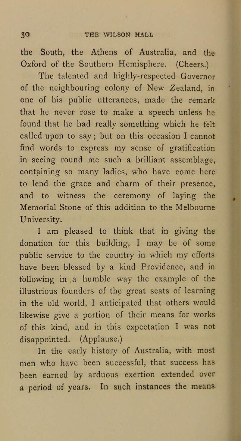the South, the Athens of Australia, and the Oxford of the Southern Hemisphere. (Cheers.) The talented and highly-respected Governor of the neighbouring colony of New Zealand, in one of his public utterances, made the remark that he never rose to make a speech unless he found that he had really something which he felt called upon to say ; but on this occasion I cannot find words to express my sense of gratification in seeing round me such a brilliant assemblage, containing so many ladies, who have come here to lend the grace and charm of their presence, and to witness the ceremony of laying the Memorial Stone of this addition to the Melbourne University. I am pleased to think that in giving the donation for this building, I may be of some public service to the country in which my efforts have been blessed by a kind Providence, and in following in a humble way the example of the illustrious founders of the great seats of learning in the old world, I anticipated that others would likewise give a portion of their means for works of this kind, and in this expectation I was not disappointed. (Applause.) In the early history of Australia, with most men who have been successful, that success has been earned by arduous exertion extended over a period of years. In such instances the means