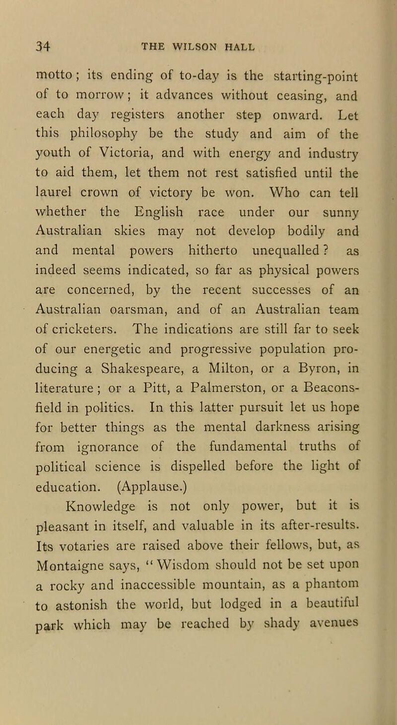 motto ; its ending of to-day is the starting-point of to morrow; it advances without ceasing, and each day registers another step onward. Let this philosophy be the study and aim of the youth of Victoria, and with energy and industry to aid them, let them not rest satisfied until the laurel crown of victory be won. Who can tell whether the English race under our sunny Australian skies may not develop bodily and and mental powers hitherto unequalled ? as indeed seems indicated, so far as physical powers are concerned, by the recent successes of an Australian oarsman, and of an Australian team of cricketers. The indications are still far to seek of our energetic and progressive population pro- ducing a Shakespeare, a Milton, or a Byron, in literature ; or a Pitt, a Palmerston, or a Beacons- field in politics. In this latter pursuit let us hope for better things as the mental darkness arising from ignorance of the fundamental truths of political science is dispelled before the light of education. (Applause.) Knowledge is not only power, but it is pleasant in itself, and valuable in its after-results. Its votaries are raised above their fellows, but, as Montaigne says, “Wisdom should not be set upon a rocky and inaccessible mountain, as a phantom to astonish the world, but lodged in a beautiful park which may be reached by shady avenues