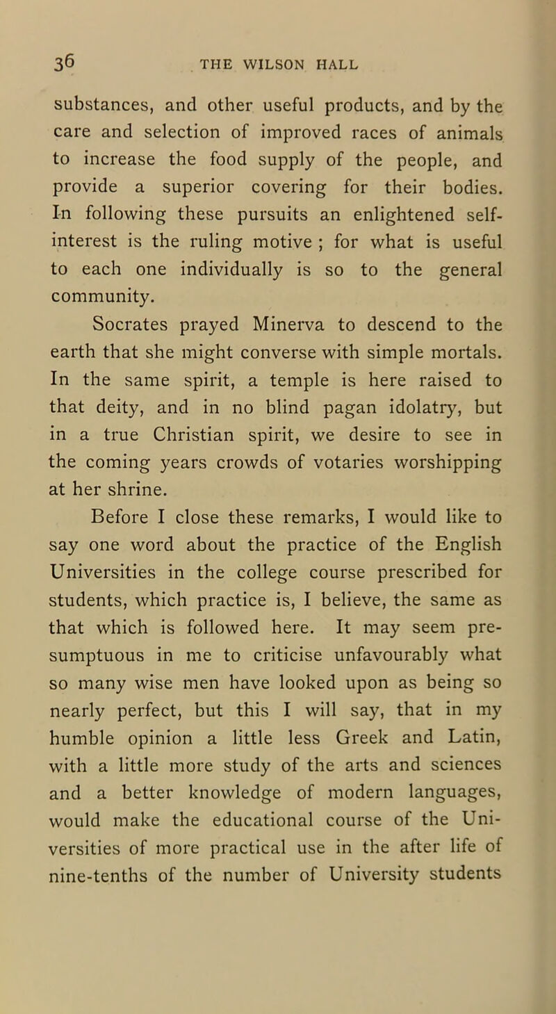substances, and other useful products, and by the care and selection of improved races of animals to increase the food supply of the people, and provide a superior covering for their bodies. In following these pursuits an enlightened self- interest is the ruling motive ; for what is useful to each one individually is so to the general community. Socrates prayed Minerva to descend to the earth that she might converse with simple mortals. In the same spirit, a temple is here raised to that deity, and in no blind pagan idolatry, but in a true Christian spirit, we desire to see in the coming years crowds of votaries worshipping at her shrine. Before I close these remarks, I would like to say one word about the practice of the English Universities in the college course prescribed for students, which practice is, I believe, the same as that which is followed here. It may seem pre- sumptuous in me to criticise unfavourably what so many wise men have looked upon as being so nearly perfect, but this I will say, that in my humble opinion a little less Greek and Latin, with a little more study of the arts and sciences and a better knowledge of modern languages, would make the educational course of the Uni- versities of more practical use in the after life of nine-tenths of the number of University students