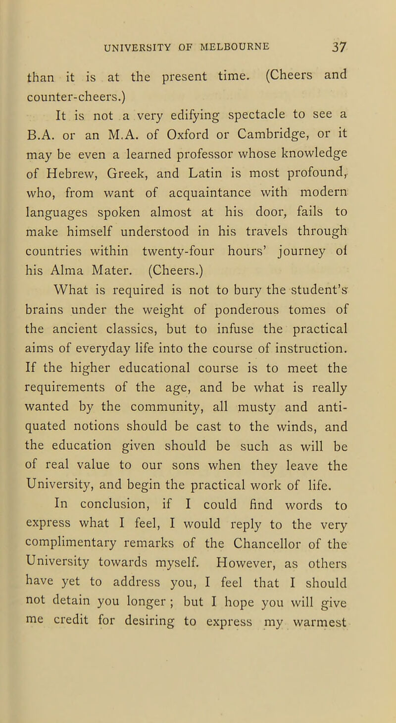 than it is at the present time. (Cheers and counter-cheers.) It is not a very edifying spectacle to see a B.A. or an M.A. of Oxford or Cambridge, or it may be even a learned professor whose knowledge of Hebrew, Greek, and Latin is most profound, who, from want of acquaintance with modern languages spoken almost at his door, fails to make himself understood in his travels through countries within twenty-four hours’ journey ol his Alma Mater. (Cheers.) What is required is not to bury the student’s brains under the weight of ponderous tomes of the ancient classics, but to infuse the practical aims of everyday life into the course of instruction. If the higher educational course is to meet the requirements of the age, and be what is really wanted by the community, all musty and anti- quated notions should be cast to the winds, and the education given should be such as will be of real value to our sons when they leave the University, and begin the practical work of life. In conclusion, if I could find words to express what I feel, I would reply to the very complimentary remarks of the Chancellor of the University towards myself. However, as others have yet to address you, I feel that I should not detain you longer ; but I hope you will give me credit for desiring to express my warmest