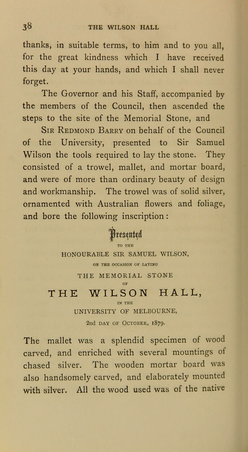 thanks, in suitable terms, to him and to you all, for the great kindness which I have received this day at your hands, and which I shall never forget. The Governor and his Staff, accompanied by the members of the Council, then ascended the steps to the site of the Memorial Stone, and Sir Redmond Barry on behalf of the Council of the University, presented to Sir Samuel Wilson the tools required to lay the stone. They consisted of a trowel, mallet, and mortar board, and were of more than ordinary beauty of design and workmanship. The trowel was of solid silver, ornamented with Australian flowers and foliage, and bore the following inscription: TO THE HONOURABLE SIR SAMUEL WILSON, ON THE OCCASION OF LAYING THE MEMORIAL STONE OF THE WILSON HALL, IN THE UNIVERSITY OF MELBOURNE, 2nd day of October, 1879. The mallet was a splendid specimen of wood carved, and enriched with several mountings of chased silver. The wooden mortar board was also handsomely carved, and elaborately mounted with silver. All the wood used was of the native