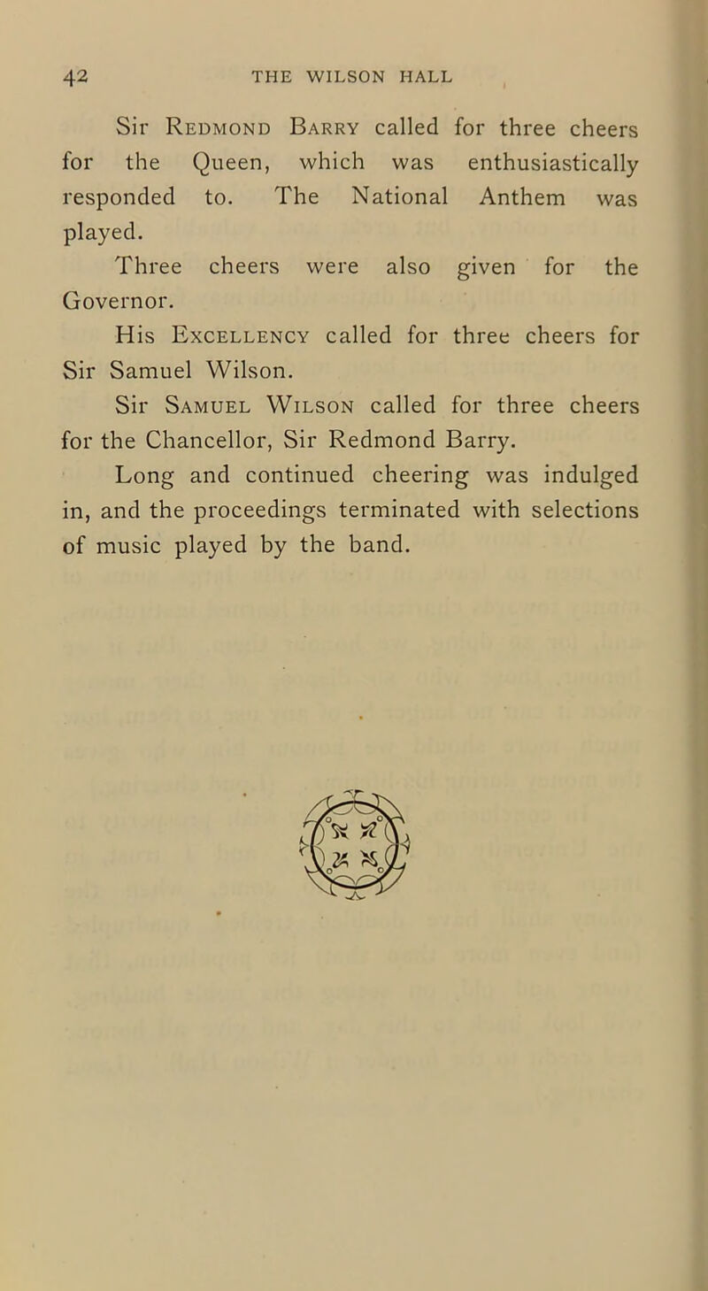 Sir Redmond Barry called for three cheers for the Queen, which was enthusiastically responded to. The National Anthem was played. Three cheers were also given for the Governor. His Excellency called for three cheers for Sir Samuel Wilson. Sir Samuel Wilson called for three cheers for the Chancellor, Sir Redmond Barry. Long and continued cheering was indulged in, and the proceedings terminated with selections of music played by the band.