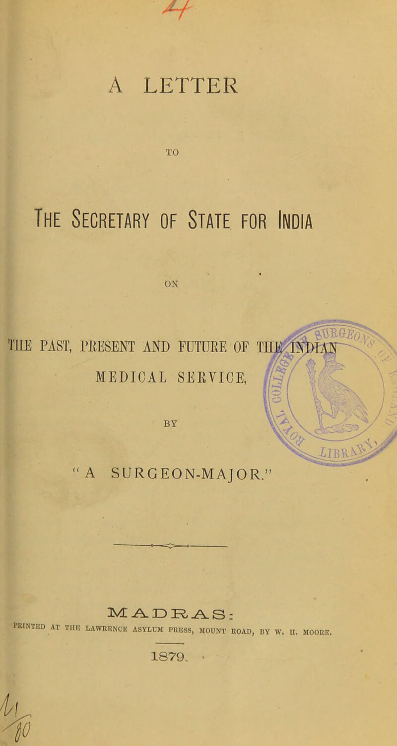 A LETTER TO The Secretary of State for India on THE PAST, PRESENT AND FUTURE OE MEDICAL SERVICE, BY “A SURGEON-MAJOR.” 3VL ANI HUNTED AT THE LAWRENCE ASYLUM PRESS, MOUNT ROAD, BY W. II. MOORE. 1879. •