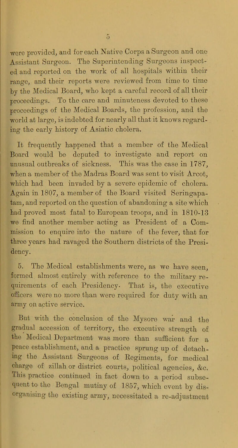 ■were provided, and for each Native Corps a Surgeon and one Assistant Surgeon. The Superintending Surgeons inspect- ed and reported on the work of all hospitals within their range, and their reports were reviewed from time to time by the Medical Board, who kept a careful record of all their proceedings. To the care and minuteness devoted to these proceedings of the Medical Boards, the profession, and the world at large, is indebted for nearly all that it knows regard- ing the early history of Asiatic cholera. It frequently happened that a member of the Medical Board would be deputed to investigate and report on unusual outbreaks of sickness. This was the case in 1787, when a member of the Madras Board was sent to visit Arcot, which had been invaded by a severe epidemic of cholera. Again in 1807, a member of the Board visited Seringapa- tam, and reported on the question of abandoning a site which had proved most fatal to European troops, and in 1810-13 we find another member acting as President of a Com- mission to enquire into the nature of the fever, that for three years had ravaged the Southern districts of the Presi- dency. 5. The Medical establishments were, as we have seen, formed almost entirely with reference to the military re- quirements of each Presidency- That is, the executive officers were no more than were required for duty with an army on active service. But with the conclusion of the Mysore war and the gradual accession of territory, the executive strength of the Medical Department was more than sufficient for a peace establishment, and a practice sprung up of detach- ing the Assistant Surgeons of Begiments, for medical charge of zillah or district courts, political agencies, &c. This practice continued in fact down to a period subse- quent to the Bengal mutiny of 1857, which event by dis- organising the existing army, necessitated a re-adjustment