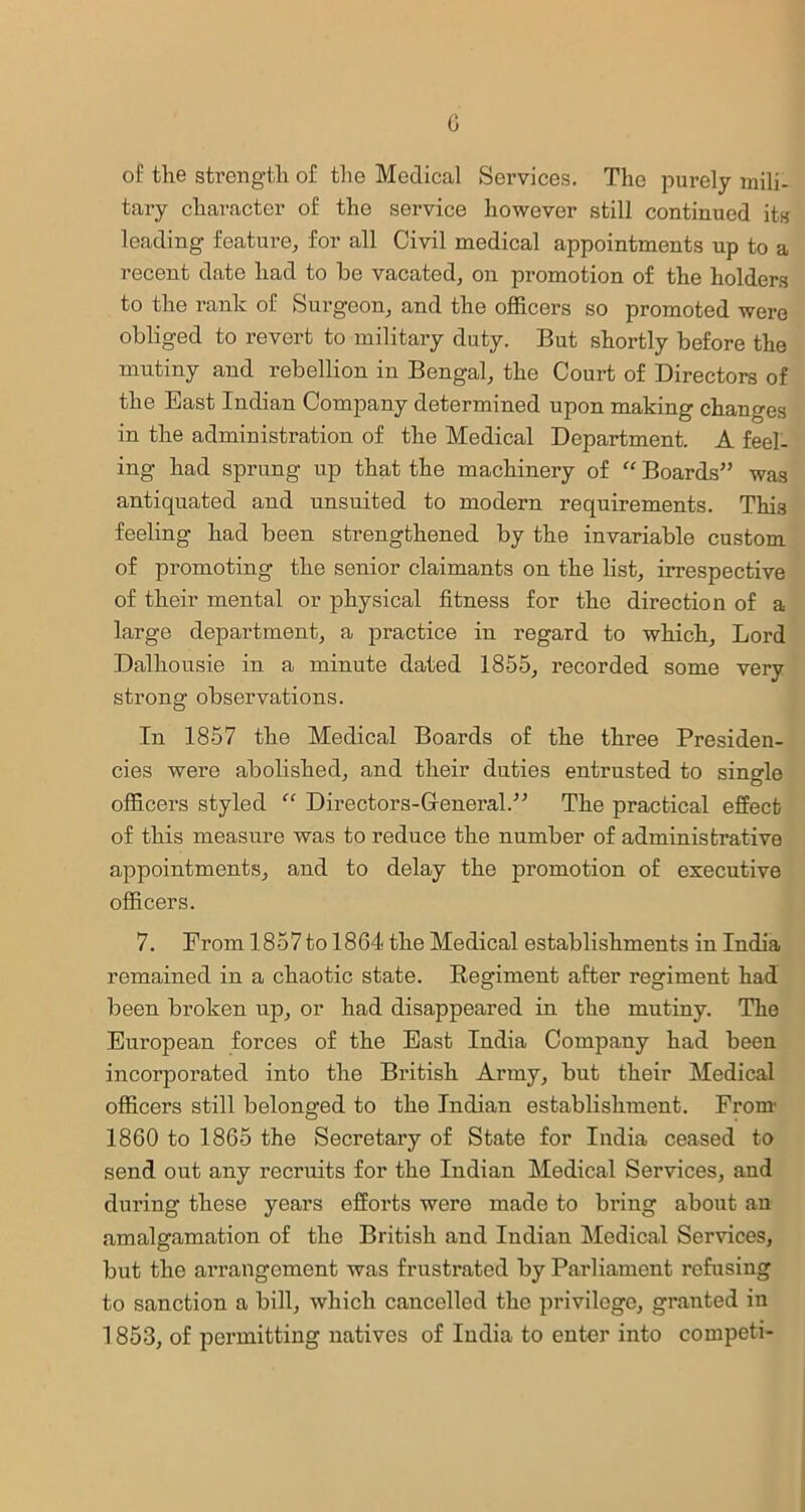 G of the strength of the Medical Services. The purely mili- tary character of the service however still continued its leading feature, for all Civil medical appointments up to a recent date had to be vacated, on promotion of the holders to the rank of Surgeon, and the officers so promoted were obliged to revert to military duty. But shortly before the mutiny and rebellion in Bengal, the Court of Directors of the East Indian Company determined upon making changes in the administration of the Medical Department. A feel- ing had sprung up that the machinery of u Boards” was antiquated and unsuited to modern requirements. This feeling had been strengthened by the invariable custom of promoting the senior claimants on the list, irrespective of their mental or physical fitness for the direction of a large department, a practice in regard to which. Lord Dalhousie in a minute dated 1855, recorded some very strong observations. In 1857 the Medical Boards of the three Presiden- cies were abolished, and their duties entrusted to single officers styled “ Directors-Gfeneral.” The practical effect of this measure was to reduce the number of administrative appointments, and to delay the promotion of executive officers. 7. From 1857 to 1864 the Medical establishments in India remained in a chaotic state. Regiment after regiment had been broken up, or had disappeared in the mutiny. The European forces of the East India Company had been incorporated into the British Army, but their Medical officers still belonged to the Indian establishment. From- 1860 to 1865 the Secretary of State for India ceased to send out any recruits for the Indian Medical Services, and during these years efforts were made to bring about an amalgamation of the British and Indian Medical Services, but the arrangement was frustrated by Parliament refusing to sanction a bill, which cancelled the privilege, granted in 1853, of permitting natives of India to enter into competi-