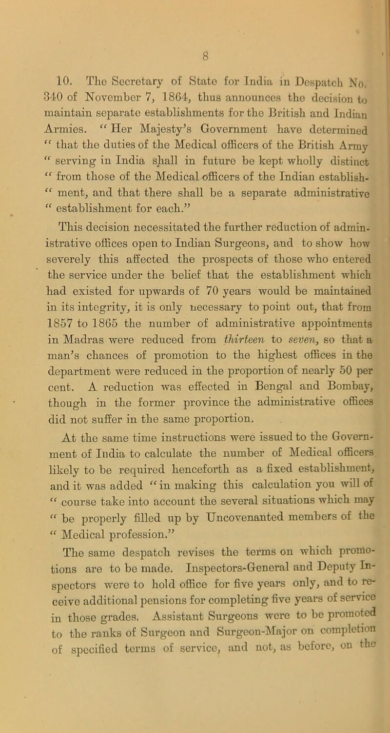 10. The Secretary of State for India in Despatch No, 340 of November 7, 1864, thus announces the decision to maintain separate establishments for the British and Indian Armies. “ Her Majesty’s Government have determined “ that the duties of the Medical officers of the British Army “ serving in India shall in future be kept wholly distinct “ from those of the Medical officers of the Indian establish- “ ment, and that there shall be a separate administrative “ establishment for each.” This decision necessitated the further reduction of admin- istrative offices open to Indian Surgeons, and to show how severely this affected the prospects of those who entered the service under the belief that the establishment which had existed for upwards of 70 years would be maintained in its integrity, it is only necessary to point out, that from 1857 to 1865 the number of administrative appointments in Madras were reduced from thirteen to seven, so that a man’s chances of promotion to the highest offices in the department were reduced in the proportion of nearly 50 per cent. A reduction was effected in Bengal and Bombay, though in the former province the administrative offices did not suffer in the same proportion. At the same time instructions were issued to the Govern- ment of India to calculate the number of Medical officers likely to be required henceforth as a fixed establishment, and it was added in making this calculation you will of “ course take into account the several situations which may “ be properly filled up by Uncovenanted members of the “ Medical profession.” The same despatch revises the terms on which promo- tions are to be made. Inspectors-General and Deputy In- spectors were to hold office for five years only, and to re- ceive additional pensions for completing five years of service in those grades. Assistant Surgeons were to be promoted to the ranks of Surgeon and Surgeon-Major on completion of specified terms of service, and not, as before, on the