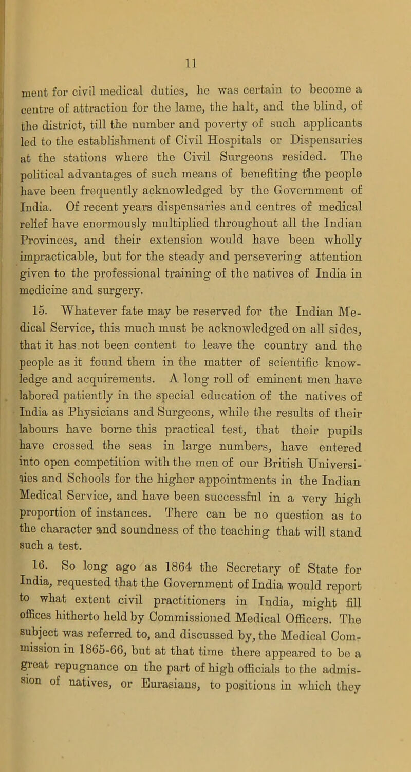 ruent for civil medical duties, lie was certain to become a centre of attraction for the lame, the halt, and the blind, of the district, till the number and poverty of such applicants led to the establishment of Civil Hospitals or Dispensaries at the stations where the Civil Surgeons resided. The political advantages of such means of benefiting the people have been frequently acknowledged by the Government of India. Of recent years dispensaries and centres of medical relief have enormously multiplied throughout all the Indian Provinces, and their extension would have been wholly impracticable, but for the steady and persevering attention given to the professional training of the natives of India in medicine and surgery. 15. Whatever fate may be reserved for the Indian Me- dical Service, this much must be acknowledged on all sides, that it has not been content to leave the country and the people as it found them in the matter of scientific know- ledge and acquirements. A long roll of eminent men have labored patiently in the special education of the natives of India as Physicians and Surgeons, while the results of their labours have borne this practical test, that their pupils have crossed the seas in large numbers, have entered into open competition with the men of our British Universi- ties and Schools for the higher appointments in the Indian Medical Service, and have been successful in a very high proportion of instances. There can be no question as to the character and soundness of the teaching that will stand such a test. 16. So long ago as 1864 the Secretary of State for India, requested that the Government of India would report to what extent civil practitioners in India, might fill offices hitherto held by Commissioned Medical Officers. The subject was referred to, and discussed by, the Medical Com- mission in 1865-66, but at that time there appeared to be a great repugnance on tho pai’t of high officials to the admis- sion of natives, or Eurasians, to positions in which they