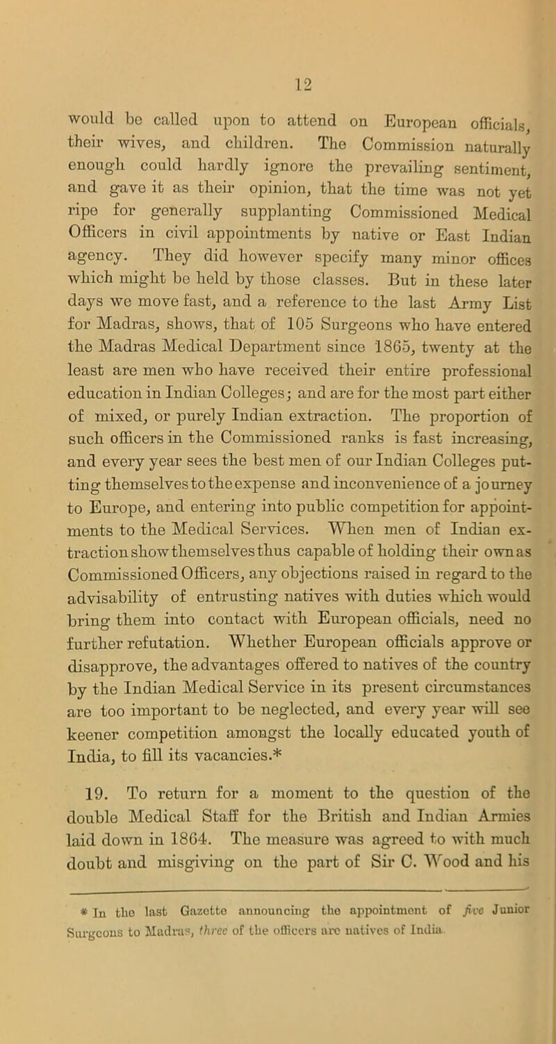 would be called upon to attend on European officials their wives, and children. The Commission naturally enough could hardly ignore the prevailing sentiment, and gave it as their opinion, that the time was not yet ripe for generally supplanting Commissioned Medical Officers in civil appointments by native or East Indian agency. They did however specify many minor offices which might be held by those classes. But in these later days we move fast, and a reference to the last Army List for Madras, shows, that of 105 Surgeons who have entered the Madras Medical Department since 1865, twenty at the least are men who have received their entire professional education in Indian Colleges; and are for the most part either of mixed, or purely Indian extraction. The proportion of such officers in the Commissioned ranks is fast increasing, and every year sees the best men of our Indian Colleges put- ting themselves to the expense and inconvenience of a journey to Europe, and entering into public competition for appoint- ments to the Medical Services. When men of Indian ex- traction show themselves thus capable of holding their ownas Commissioned Officers, any objections raised in regard to the advisability of entrusting natives with duties which would bring them into contact with European officials, need no further refutation. Whether European officials approve or disapprove, the advantages offered to natives of the country by the Indian Medical Service in its present circumstances are too important to be neglected, and every year will see keener competition amongst the locally educated youth of India, to fill its vacancies.* 19. To return for a moment to the question of the double Medical Staff for the British and Indian Armies laid down in 1864. The measure was agreed to with much doubt and misgiving on the part of Sir C. Wood and his * jn the last Gazette announcing the appointment of five Junior Surgeons to Madras, three of the officers arc natives of India.