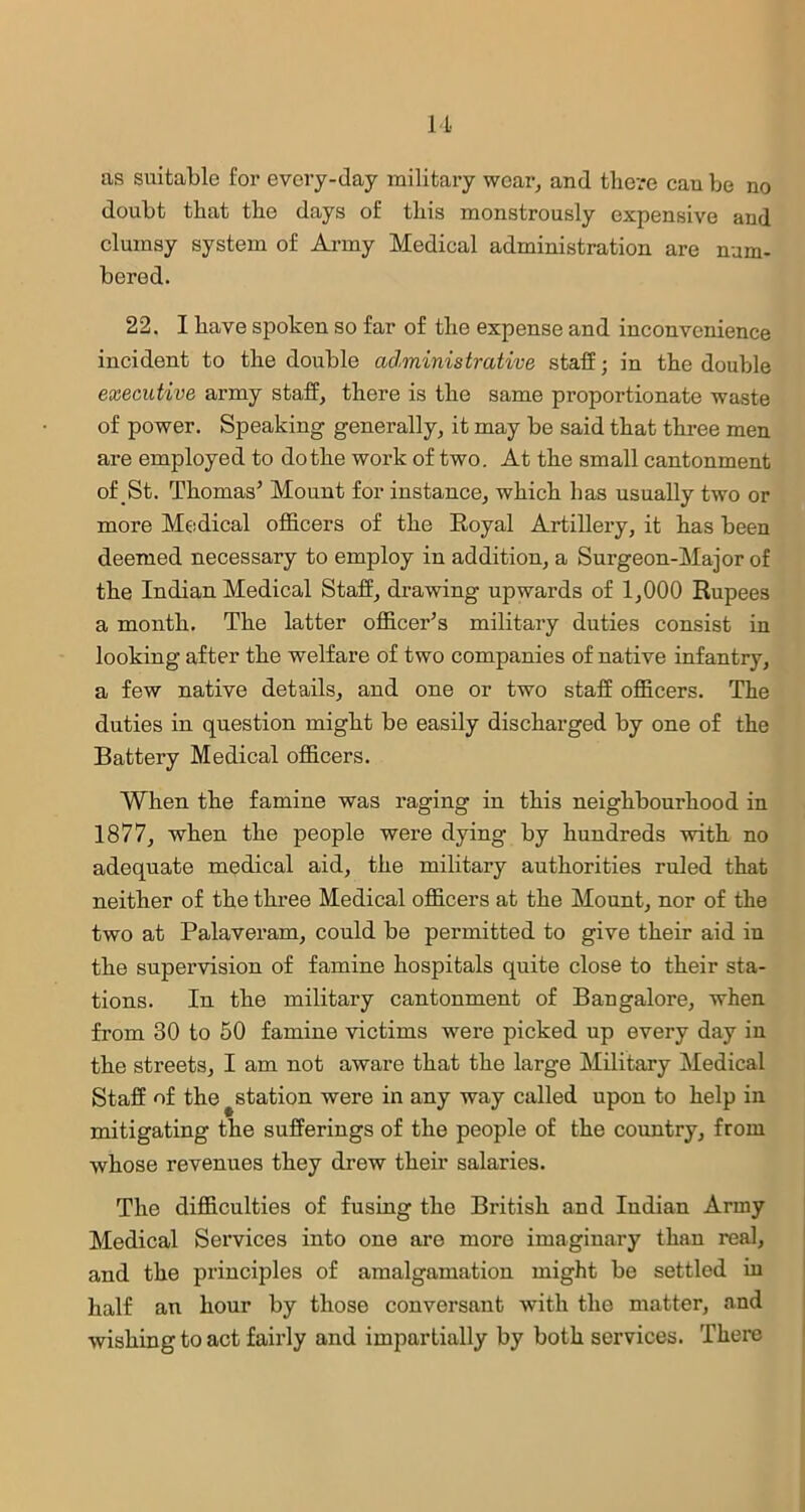 as suitable for every-day military wear, and there cau be no doubt that the days of this monstrously expensive and clumsy system of Army Medical administration are num- bered. 22. I have spoken so far of the expense and inconvenience incident to the double administrative staff; in the double executive army staff, there is the same proportionate waste of power. Speaking generally, it may be said that three men are employed to do the work of two. At the small cantonment of St. Thomas5 Mount for instance, which has usually two or more Medical officers of the Royal Artillery, it has been deemed necessary to employ in addition, a Surgeon-Major of the Indian Medical Staff, drawing upwards of 1,000 Rupees a month. The latter officers military duties consist in looking after the welfare of two companies of native infantry, a few native details, and one or two staff officers. The duties in question might be easily discharged by one of the Battery Medical officers. When the famine was raging in this neighbourhood in 1877, when the people were dying by hundreds with no adequate medical aid, the military authorities ruled that neither of the three Medical officers at the Mount, nor of the two at Palaveram, could be permitted to give their aid in the supervision of famine hospitals quite close to their sta- tions. In the military cantonment of Bangalore, when from 30 to 50 famine victims were picked up every day in the streets, I am not aware that the large Military Medical Staff of the ^station were in any way called upon to help in mitigating the sufferings of the people of the country, from whose revenues they drew their salaries. The difficulties of fusing the British and Indian Army Medical Services into one are more imaginary than real, and the principles of amalgamation might be settled in half an hour by those conversant with the matter, and wishing to act fairly and impartially by both services. There