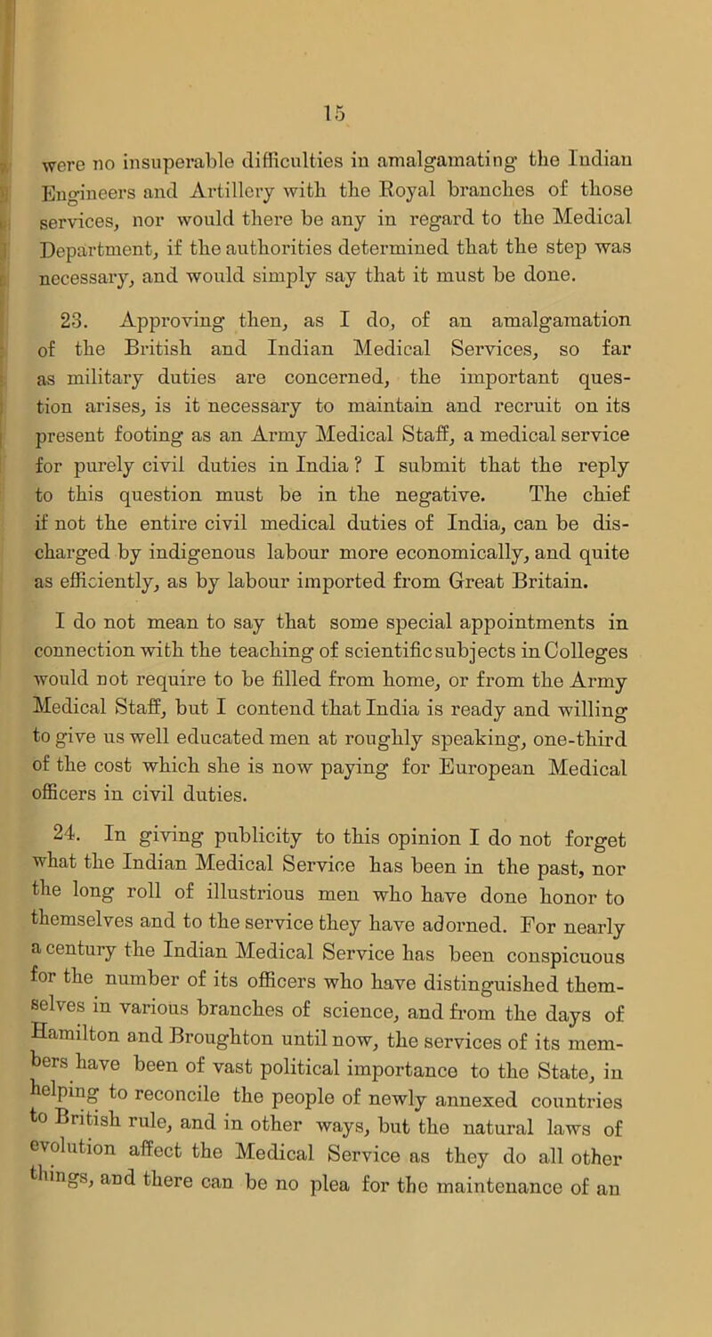 were no insuperable difficulties iu amalgamating the Indian Engineers and Artillery with the Royal branches of those services, nor would there be any in regard to the Medical Department, if the authorities determined that the step was necessary, and would simply say that it must be done. 23. Approving then, as I do, of an amalgamation of the British and Indian Medical Services, so far as military duties are concerned, the important ques- tion arises, is it necessary to maintain and recruit on its present footing as an Army Medical Staff, a medical service for purely civil duties in India ? I submit that the reply to this question must be in the negative. The chief if not the entire civil medical duties of India, can be dis- charged by indigenous labour more economically, and quite as efficiently, as by labour imported from Great Britain. I do not mean to say that some special appointments in connection with the teaching of scientific subjects in Colleges would not require to be filled from home, or from the Army Medical Staff, but I contend that India is ready and willing to give us well educated men at roughly speaking, one-third of the cost which she is now paying for European Medical officers in civil duties. 24. In giving publicity to this opinion I do not forget what the Indian Medical Service has been in the past, nor the long roll of illustrious men who have done honor to themselves and to the service they have adorned. For nearly a century the Indian Medical Service has been conspicuous foi the number of its officers who have distinguished them- selves in various branches of science, and from the days of Hamilton and Broughton until now, the services of its mem- bers have been of vast political importance to the State, in helping to reconcile the people of newly annexed countries to British rule, and in other ways, but the natural laws of evolution affect the Medical Service as they do all other things, and there can be no plea for the maintenance of an