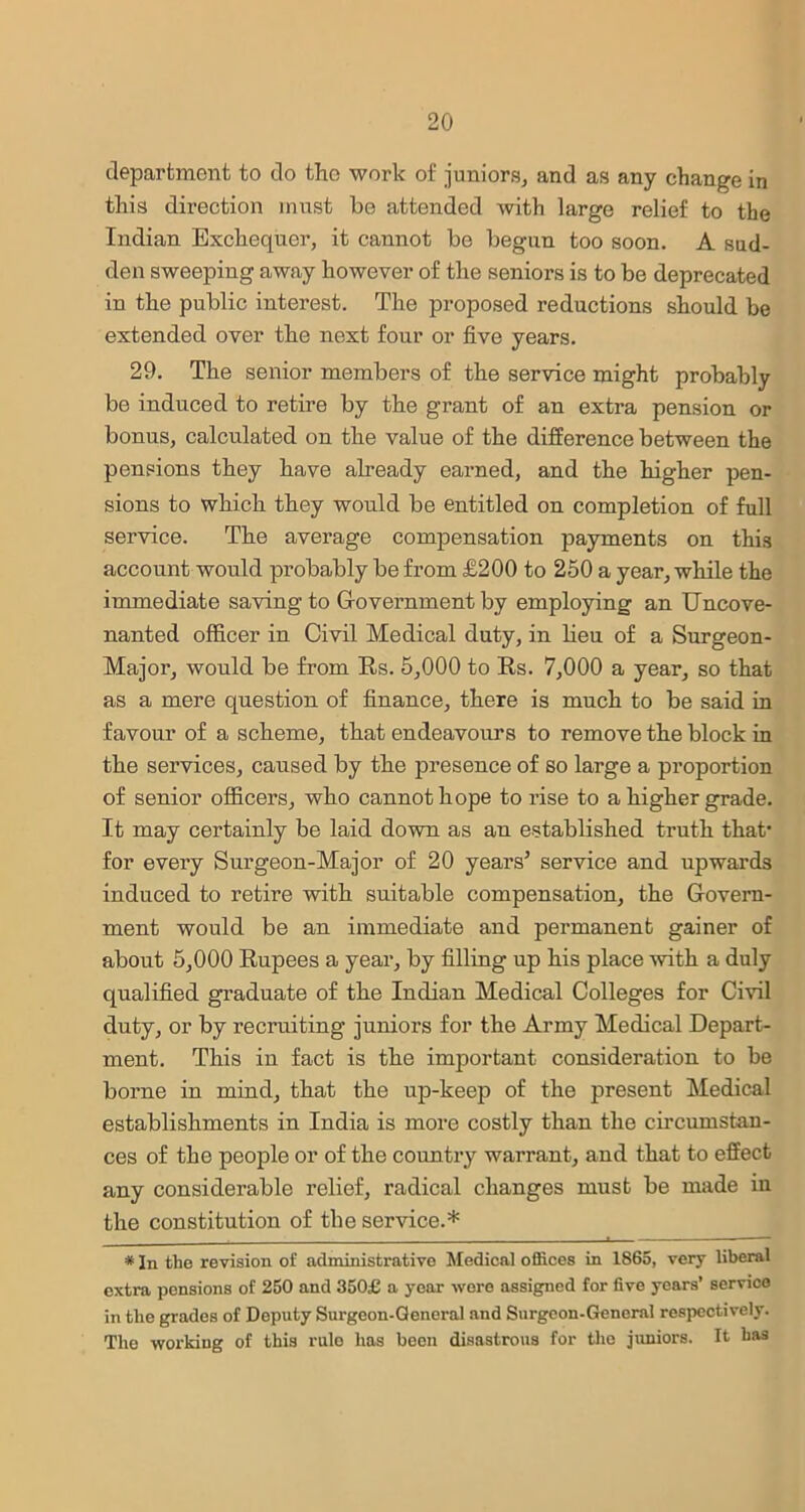 department to do the work of juniors, and as any change in this direction must he attended with large relief to the Indian Exchequer, it cannot be begun too soon. A sud- den sweeping away however of the seniors is to be deprecated in the public interest. The proposed reductions should be extended over the next four or five years. 29. The senior members of the service might probably be induced to retire by the grant of an extra pension or bonus, calculated on the value of the difference between the pensions they have already earned, and the higher pen- sions to which they would be entitled on completion of full service. The average compensation payments on this account would probably be from £200 to 250 a year, while the immediate saving to Government by employing an Uncove- nanted officer in Civil Medical duty, in lieu of a Surgeon- Major, would be from Rs. 5,000 to Rs. 7,000 a year, so that as a mere question of finance, there is much to be said in favour of a scheme, that endeavours to remove the block in the services, caused by the presence of so large a proportion of senior officers, who cannot hope to rise to a higher grade. It may certainly be laid down as an established truth that- for every Surgeon-Major of 20 years* * service and upwards induced to retire with suitable compensation, the Govern- ment would be an immediate and permanent gainer of about 5,000 Rupees a year, by filling up his place with a duly qualified graduate of the Indian Medical Colleges for Civil duty, or by recruiting juniors for the Army Medical Depart- ment. This in fact is the important consideration to be borne in mind, that the up-keep of the present Medical establishments in India is more costly than the circumstan- ces of the people or of the country warrant, and that to effect any considerable relief, radical changes must be made in the constitution of the service.* . • — * In the revision of administrative Medical offices in 1865, very liberal extra pensions of 250 and 350£ a year were assigned for five years’ service in the grades of Deputy Surgeon-General and Surgeon-General respectively. The working of this rale has been disastrous for the juniors. It has