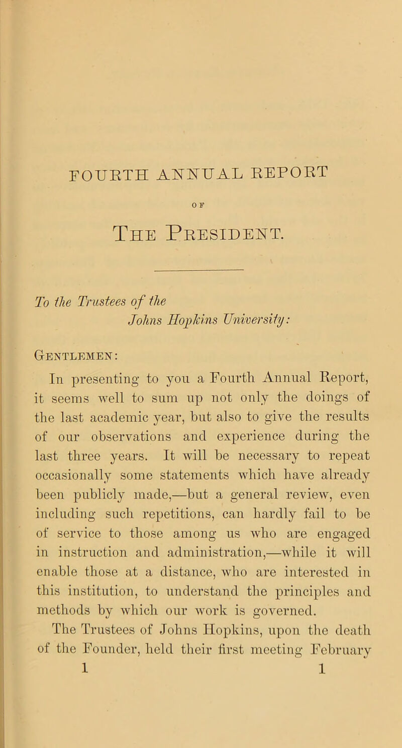 0 F The President. T9 the Trustees of the Johns Hopkins University: Gentlemen: In presenting to you a Fourth Annual Report, it seems well to sum up not only the doings of the last academic year, but also to give the results of our observations and experience during the last three years. It will be necessary to repeat occasionally some statements which have already been publicly made,—but a general review, even including such repetitions, can hardly fail to be of service to those among us who are engaged in instruction and administration,—while it will enable those at a distance, who are interested in this institution, to understand the principles and methods by which our work is governed. The Trustees of Johns Hopkins, upon the death of the Founder, held their first meeting February