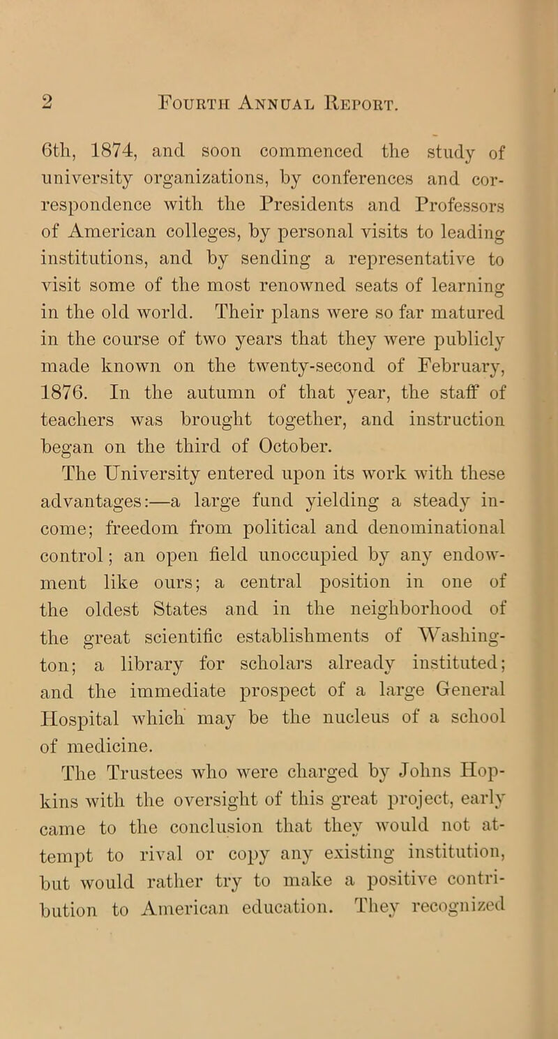 6th, 1874, and soon commenced the study of university organizations, by conferences and cor- respondence with the Presidents and Professors of American colleges, by personal visits to leading institutions, and by sending a representative to visit some of the most renowned seats of learning: in the old world. Their plans were so far matured in the course of two years that they were publicly made known on the twenty-second of February, 1876. In the autumn of that year, the staff of teachers was brought together, and instruction began on the third of October. The University entered upon its work with these advantages:—a large fund yielding a steady in- come; freedom from political and denominational control; an open field unoccupied by any endow- ment like ours; a central position in one of the oldest States and in the neighborhood of the great scientific establishments of Washing- ton; a library for scholars already instituted; and the immediate prospect of a large General Hospital which may be the nucleus of a school of medicine. The Trustees who were charged by Johns Hop- kins with the oversight of this great project, early came to the conclusion that they would not at- tempt to rival or copy any existing institution, but would rather try to make a positive contri- bution to American education. They recognized