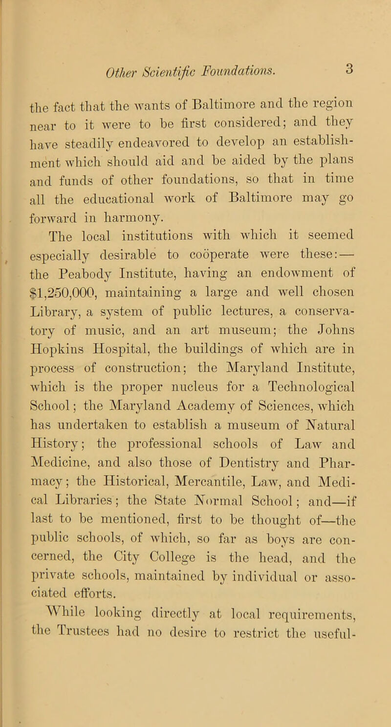 Other Scientific Foundations. the fact that the wants of Baltimore and the region near to it were to be first considered; and they have steadily endeavored to develop an establish- ment which should aid and be aided by the plans and funds of other foundations, so that in time all the educational work of Baltimore may go forward in harmony. The local institutions with which it seemed especially desirable to cooperate were these: — the Peabody Institute, having an endowment of $1,250,000, maintaining a large and well chosen Library, a system of public lectures, a conserva- tory of music, and an art museum; the Johns Hopkins Hospital, the buildings of which are in process of construction; the Maryland Institute, which is the proper nucleus for a Technological School; the Maryland Academy of Sciences, which has undertaken to establish a museum of Natural History; the professional schools of Law and Medicine, and also those of Dentistry and Phar- macy; the Historical, Mercantile, Law, and Medi- cal Libraries; the State Normal School; and—if last to be mentioned, first to be thought of—the public schools, of which, so far as boys are con- cerned, the City College is the head, and the private schools, maintained by individual or asso- ciated efforts. M hile looking directly at local requirements, the Trustees had no desire to restrict the useful-