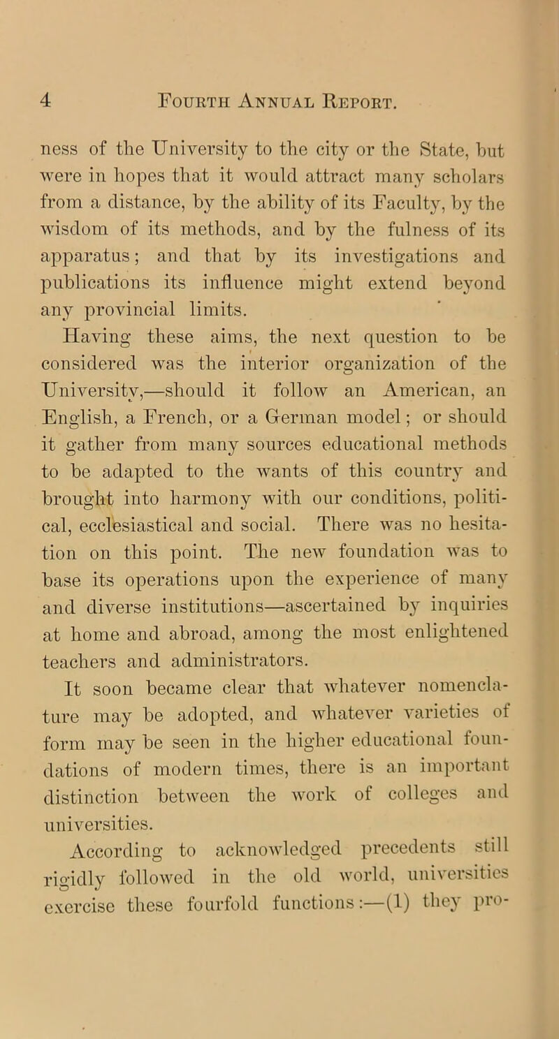 ness of tlie University to the city or the State, hut were in hopes that it would attract many scholars from a distance, by the ability of its Faculty, by the wisdom of its methods, and by the fulness of its apparatus; and that by its investigations and publications its influence might extend beyond any provincial limits. Having these aims, the next question to be considered was the interior organization of the University,—should it follow an American, an English, a French, or a Herman model; or should it gather from many sources educational methods to be adapted to the wants of this country and brought into harmony with our conditions, politi- cal, ecclesiastical and social. There was no hesita- tion on this point. The new foundation was to base its operations upon the experience of many and diverse institutions—ascertained by inquiries at home and abroad, among the most enlightened teachers and administrators. It soon became clear that whatever nomencla- ture may be adopted, and whatever varieties of form may be seen in the higher educational foun- dations of modern times, there is an important distinction between the work of colleges and universities. According to acknowledged precedents still rigidly followed in the old world, universities exercise these fourfold functions:—(1) they pro-