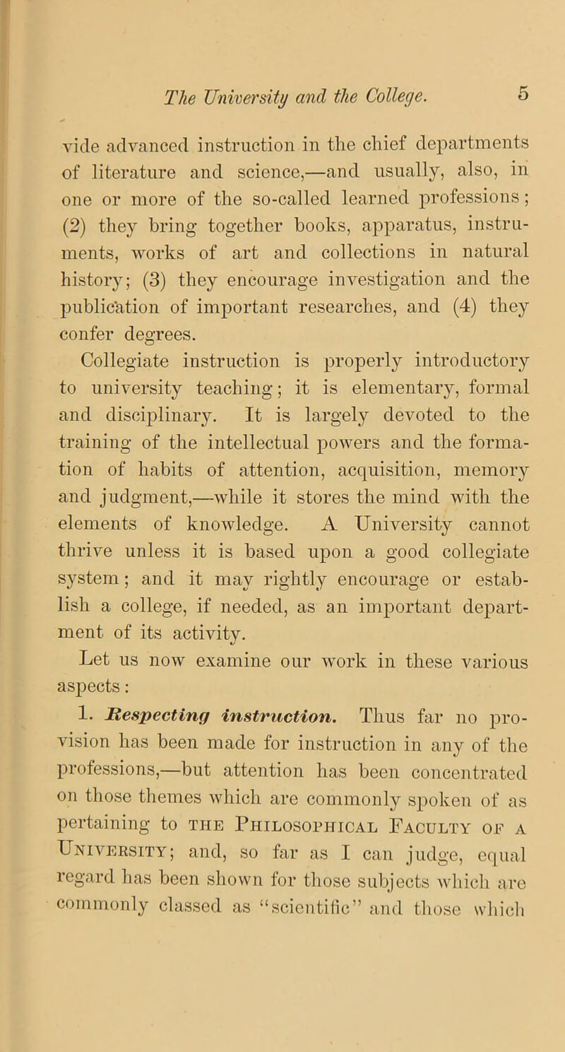 vide advanced instruction in the chief departments of literature and science,—and usually, also, in one or more of the so-called learned professions; (2) they bring together books, apparatus, instru- ments, works of art and collections in natural history; (3) they encourage investigation and the publication of important researches, and (4) they confer degrees. Collegiate instruction is properly introductory to university teaching; it is elementary, formal and disciplinary. It is largely devoted to the training of the intellectual powers and the forma- tion of habits of attention, acquisition, memory and judgment,—while it stores the mind with the elements of knowledge. A University cannot thrive unless it is based upon a good collegiate system; and it may rightly encourage or estab- lish a college, if needed, as an important depart- ment of its activity. Let us now examine our work in these various aspects: 1. Respecting instruction. Thus far no pro- vision has been made for instruction in any of the professions,—but attention has been concentrated on those themes which are commonly spoken of as pertaining to the Philosophical Faculty of a University; and, so far as I can judge, equal regard has been shown for those subjects which are commonly classed as “scientific” and those which