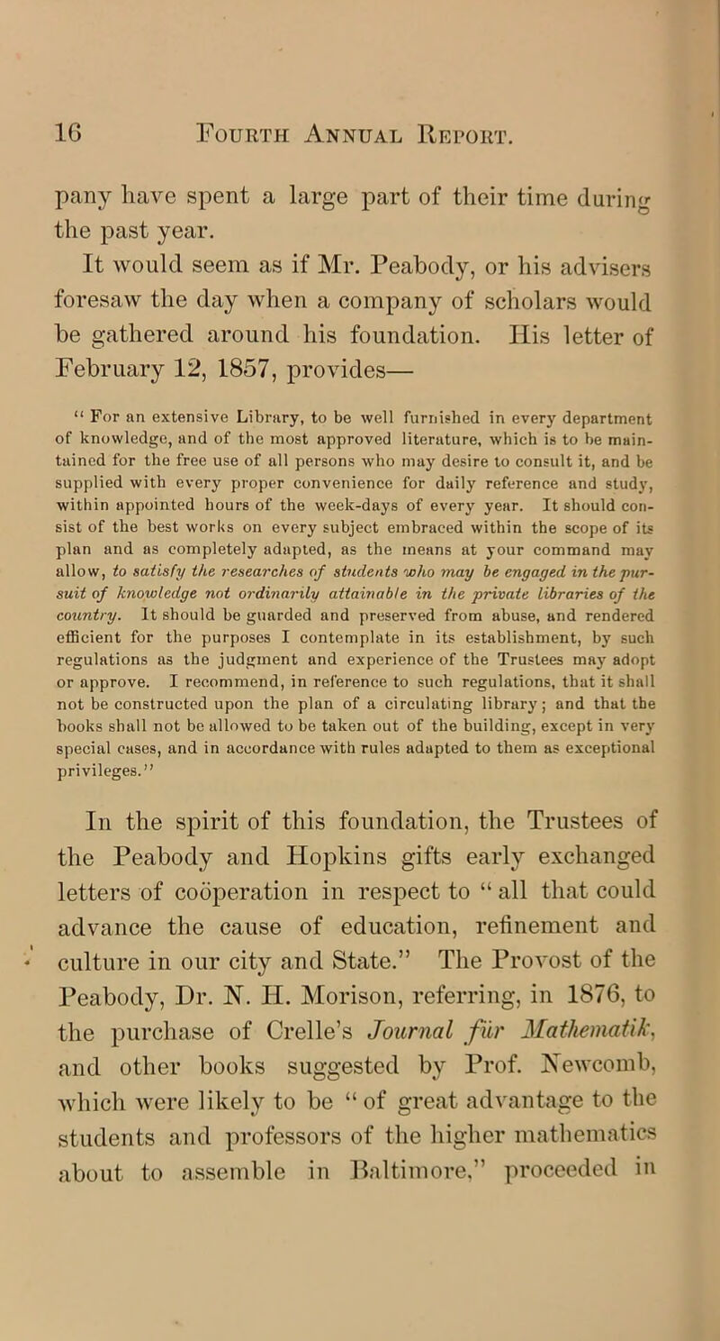 pany have spent a large part of their time during the past year. It would seem as if Mr. Peabody, or his advisers foresaw the day when a company of scholars would be gathered around his foundation. Ilis letter of February 12, 1857, provides— “ For an extensive Library, to be well furnished in every department of knowledge, and of the most approved literature, which is to be main- tained for the free use of all persons who may desire to consult it, and be supplied with every proper convenience for daily reference and study, within appointed hours of the week-days of every year. It should con- sist of the best works on every subject embraced within the scope of its plan and as completely adapted, as the means at your command may allow, to satisfy the researches of students who may be engaged in the pur- suit of knowledge not ordinarily attainable in the private libraries of the country. It should be guarded and preserved from abuse, and rendered efficient for the purposes I contemplate in its establishment, by such regulations as the judgment and experience of the Trustees may adopt or approve. I recommend, in reference to such regulations, that it shall not be constructed upon the plan of a circulating library; and that the books shall not be allowed to be taken out of the building, except in very special cases, and in accordance with rules adapted to them as exceptional privileges.” In the spirit of this foundation, the Trustees of the Peabody and Hopkins gifts early exchanged letters of cooperation in respect to “ all that could advance the cause of education, refinement and culture in our city and State.” The Provost of the Peabody, Dr. N. H. Morison, referring, in 1876, to the purchase of Crelle’s Journal fur Matheinatik, and other books suggested by Prof. Newcomb, which were likely to be “ of great advantage to the students and professors of the higher mathematics about to assemble in Baltimore,” proceeded in