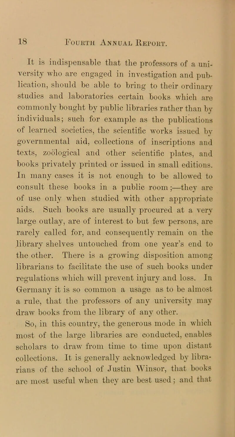 It is indispensable that the professors of a uni- versity who are engaged in investigation and pub- lication, should be able to bring to their ordinary studies and laboratories certain books which are commonly bought by public libraries rather than by individuals; such for example as the publications of learned societies, the scientific works issued by governmental aid, collections of inscriptions and texts, zoological and other scientific plates, and books privately printed or issued in small editions. In many cases it is not enough to be allowed to consult these books in a public room;—they are of use only when studied with other appropriate aids. Such books are usually procured at a very large outlay, are of interest to but few persons, are rarely called for, and consequently remain on the library shelves untouched from one year’s end to the other. There is a growing disposition among librarians to facilitate the use of such books under regulations which will prevent injury and loss. In Germany it is so common a usage as to be almost a rule, that the professors of any university may draw books from the library of any other. So, in this country, the generous mode in which most of the large libraries are conducted, enables scholars to draw from time to time upon distant collections. It is generally acknowledged by libra- rians of the school of Justin Winsor, that books arc most useful when they are best used; and that