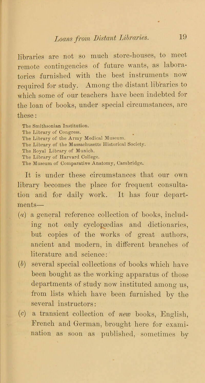 Loans from Distant Libraries. libraries are not so much store-houses, to meet remote contingencies of future wants, as labora- tories furnished with the best instruments now required for study. Among the distant libraries to which some of our teachers have been indebted for the loan of books, under special circumstances, are these: The Smithsonian Institution. The Library of Congress. The Library of the Army Medical Museum. The Library of the Massachusetts Historical Society. The Royal Library of Munich. The Library of Harvard College. The Museum of Comparative Anatomy, Cambridge. It is under these circumstances that our own library becomes the place for frequent consulta- tion and for daily work. It has four depart- ments— (a) a general reference collection of books, includ- ing not only cyclopaedias and dictionaries, but copies of the works of great authors, ancient and modern, in different branches of literature and science: (b) several special collections of books which have been bought as the working apparatus of those departments of study now instituted among us, from lists which have been furnished bv the «/ several instructors: (c) a transient collection of new books, English, French and German, brought here for exami- nation as soon as published, sometimes by